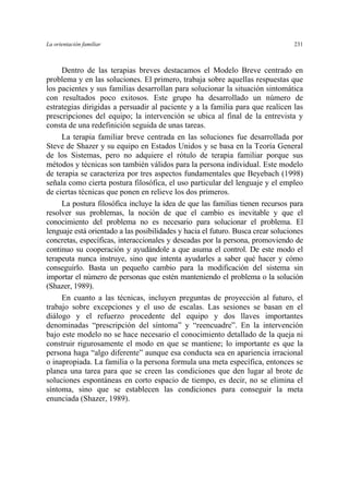 La orientación familiar 231
Dentro de las terapias breves destacamos el Modelo Breve centrado en
problema y en las soluciones. El primero, trabaja sobre aquellas respuestas que
los pacientes y sus familias desarrollan para solucionar la situación sintomática
con resultados poco exitosos. Este grupo ha desarrollado un número de
estrategias dirigidas a persuadir al paciente y a la familia para que realicen las
prescripciones del equipo; la intervención se ubica al final de la entrevista y
consta de una redefinición seguida de unas tareas.
La terapia familiar breve centrada en las soluciones fue desarrollada por
Steve de Shazer y su equipo en Estados Unidos y se basa en la Teoría General
de los Sistemas, pero no adquiere el rótulo de terapia familiar porque sus
métodos y técnicas son también válidos para la persona individual. Este modelo
de terapia se caracteriza por tres aspectos fundamentales que Beyebach (1998)
señala como cierta postura filosófica, el uso particular del lenguaje y el empleo
de ciertas técnicas que ponen en relieve los dos primeros.
La postura filosófica incluye la idea de que las familias tienen recursos para
resolver sus problemas, la noción de que el cambio es inevitable y que el
conocimiento del problema no es necesario para solucionar el problema. El
lenguaje está orientado a las posibilidades y hacia el futuro. Busca crear soluciones
concretas, específicas, interaccionales y deseadas por la persona, promoviendo de
continuo su cooperación y ayudándole a que asuma el control. De este modo el
terapeuta nunca instruye, sino que intenta ayudarles a saber qué hacer y cómo
conseguirlo. Basta un pequeño cambio para la modificación del sistema sin
importar el número de personas que estén manteniendo el problema o la solución
(Shazer, 1989).
En cuanto a las técnicas, incluyen preguntas de proyección al futuro, el
trabajo sobre excepciones y el uso de escalas. Las sesiones se basan en el
diálogo y el refuerzo procedente del equipo y dos llaves importantes
denominadas “prescripción del síntoma” y “reencuadre”. En la intervención
bajo este modelo no se hace necesario el conocimiento detallado de la queja ni
construir rigurosamente el modo en que se mantiene; lo importante es que la
persona haga “algo diferente” aunque esa conducta sea en apariencia irracional
o inapropiada. La familia o la persona formula una meta específica, entonces se
planea una tarea para que se creen las condiciones que den lugar al brote de
soluciones espontáneas en corto espacio de tiempo, es decir, no se elimina el
síntoma, sino que se establecen las condiciones para conseguir la meta
enunciada (Shazer, 1989).
 