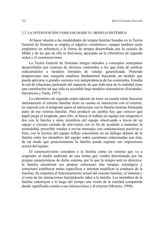 232 María Fernández Hawrylak
2.7. LA INTERVENCIÓN FAMILIAR DESDE EL MODELO SISTÉMICO
Al hacer alusión a las modalidades de terapia familiar basadas en la Teoría
General de Sistemas se emplea el adjetivo «sistémico», aunque también suele
emplearse en referencia a la forma de terapia desarrollada por la escuela de
Milán y de las que de ella se derivaron, apoyadas en la cibernética de segundo
orden y el constructivismo.
La Teoría General de Sistemas integra métodos y conceptos semejantes
desarrollados por ciencias de diversos contenidos a los que trata de unificar
reduciéndolos a modelos formales de validez generalizada. Pretende
proporcionar una categoría analítica fundamental buscando un modelo que
pueda aplicarse a grandes sectores con independencia de los contenidos. Estudia
la red de relaciones partiendo del supuesto de que toda área de la realidad tiene
una constitución tal que sólo es accesible bajo modelos sistemáticos (Ferrández,
Sarramona y Tarín, 1977).
La cibernética de segundo orden además de tener en cuenta cómo funciona
internamente el sistema familiar tiene en cuenta su interacción con el exterior,
en especial con el terapeuta quien al interactuar con la familia termina formando
parte de ese sistema familiar. Para producir un cambio hay que conocer qué
papel juega el terapeuta, para ello, se busca el trabajo en equipo (un terapeuta o
dos con la familia y otros miembros del equipo observando a través de un
espejo o circuito cerrado de televisión) con el fin de ayudarle a mantener la
neutralidad, prescribir rituales o enviar mensajes con connotaciones positivas o
bien, con la técnica del equipo reflejo consistente en un diálogo delante de la
familia entre los miembros del equipo sobre cuestiones relacionadas con ésta,
de tal modo que posteriormente la familia pueda exponer sus impresiones
acerca del equipo.
El constructivismo considera a la familia como un sistema que va a
responder al medio ambiente de una forma que vendrá determinada por las
propias características de dicho sistema, por lo que la terapia será no directiva:
la familia encontrará sus propias soluciones (las terapias estratégica y
estructural establecen metas específicas e intentan modificar la conducta de la
familia). Se respetará el funcionamiento actual del sistema familiar, el síntoma y
el resto de las interacciones haciéndoselo saber a la familia. Los miembros de la
familia construyen a lo largo del tiempo una visión de la realidad compartida
dando significado común a sus interacciones y al exterior (Moreno, 1994).
 