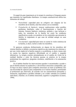 La orientación familiar 233
Un papel de gran importancia en la terapia lo constituye el lenguaje puesto
que transmite los significados familiares. La terapia constructivista utiliza tres
elementos de trabajo:
Neutralidad: capacidad para no coligarse con ninguno de los
miembros de la familia, más bien aliarse con su totalidad.
Formulación de hipótesis: ensayar explicaciones sobre posibles
problemas familiares, sobre el funcionamiento y función del
síntoma. Generar hipótesis sistémicas, globales y que incluyan a
todos los miembros de la familia así como las conductas
significativas ayuda a no perderse en los contenidos que presenta la
familia; lo importante es que sean de utilidad aunque no sean
verdaderas.
Circularidad: capacidad para tener en cuenta la visión sistémica de
la familia, es decir, incluir a todos los miembros.
Si aparecen conductas disfuncionales en alguno de los miembros del
sistema familiar es debido a secuencias repetitivas que mantienen los síntomas y
por una visión rígida de la familia respecto a su problema, es decir, tienen más
en cuenta los aspectos negativos dificultando así el cambio y negando
alternativas. La terapia consiste principalmente en el cambio de visión de la
realidad familiar y entre las técnicas puestas en práctica en la terapia
predominan las cognitivas: preguntas circulares, redefinición o la connotación
positiva.
En el ámbito familiar las intervenciones pueden ir encaminadas a ayudar a
que la familia alcance la aceptación y a diversificar emociones compartidas, que
no haya un único espacio para compartir emociones en torno al problema sino
una diversidad de espacios para compartirlas en el núcleo familiar, permitiendo
al profesional que interviene, de acuerdo con sus características personales y
formación, engancharse a posibles entradas y no a todas: entradas en el ámbito
individual y familiar, en el ámbito emocional, cognitivo o pragmático (Linares,
1994).
 