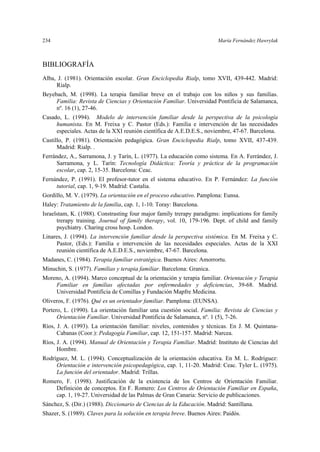 234 María Fernández Hawrylak
BIBLIOGRAFÍA
Alba, J. (1981). Orientación escolar. Gran Enciclopedia Rialp, tomo XVII, 439-442. Madrid:
Rialp.
Beyebach, M. (1998). La terapia familiar breve en el trabajo con los niños y sus familias.
Familia: Revista de Ciencias y Orientación Familiar. Universidad Pontificia de Salamanca,
nº. 16 (1), 27-46.
Casado, L. (1994). Modelo de intervención familiar desde la perspectiva de la psicología
humanista. En M. Freixa y C. Pastor (Eds.): Familia e intervención de las necesidades
especiales. Actas de la XXI reunión científica de A.E.D.E.S., noviembre, 47-67. Barcelona.
Castillo, P. (1981). Orientación pedagógica. Gran Enciclopedia Rialp, tomo XVII, 437-439.
Madrid: Rialp. .
Ferrández, A., Sarramona, J. y Tarín, L. (1977). La educación como sistema. En A. Ferrández, J.
Sarramona, y L. Tarín: Tecnología Didáctica: Teoría y práctica de la programación
escolar, cap. 2, 15-35. Barcelona: Ceac.
Fernández, P. (1991). El profesor-tutor en el sistema educativo. En P. Fernández: La función
tutorial, cap. 1, 9-19. Madrid: Castalia.
Gordillo, M. V. (1979). La orientación en el proceso educativo. Pamplona: Eunsa.
Haley: Tratamiento de la familia, cap. 1, 1-10. Toray: Barcelona.
Israelstam, K. (1988). Constrasting four major family trerapy paradigms: implications for family
trerapy training. Journal of family therapy, vol. 10, 179-196. Dept. of child and family
psychiatry. Charing cross hosp. London.
Linares, J. (1994). La intervención familiar desde la perspectiva sistémica. En M. Freixa y C.
Pastor, (Eds.): Familia e intervención de las necesidades especiales. Actas de la XXI
reunión científica de A.E.D.E.S., noviembre, 47-67. Barcelona.
Madanes, C. (1984). Terapia familiar estratégica. Buenos Aires: Amorrortu.
Minuchin, S. (1977). Familias y terapia familiar. Barcelona: Granica.
Moreno, A. (1994). Marco conceptual de la orientación y terapia familiar. Orientación y Terapia
Familiar en familias afectadas por enfermedades y deficiencias, 39-68. Madrid.
Universidad Pontificia de Comillas y Fundación Mapfre Medicina.
Oliveros, F. (1976). Qué es un orientador familiar. Pamplona: (EUNSA).
Portero, L. (1990). La orientación familiar una cuestión social. Familia: Revista de Ciencias y
Orientación Familiar. Universidad Pontificia de Salamanca, nº. 1 (5), 7-26.
Ríos, J. A. (1993). La orientación familiar: niveles, contenidos y técnicas. En J. M. Quintana-
Cabanas (Coor.): Pedagogía Familiar, cap. 12, 151-157. Madrid: Narcea.
Ríos, J. A. (1994). Manual de Orientación y Terapia Familiar. Madrid: Instituto de Ciencias del
Hombre.
Rodríguez, M. L. (1994). Conceptualización de la orientación educativa. En M. L. Rodríguez:
Orientación e intervención psicopedagógica, cap. 1, 11-20. Madrid: Ceac. Tyler L. (1975).
La función del orientador. Madrid: Trillas.
Romero, F. (1998). Justificación de la existencia de los Centros de Orientación Familiar.
Definición de conceptos. En F. Romero: Los Centros de Orientación Familiar en España,
cap. 1, 19-27. Universidad de las Palmas de Gran Canaria: Servicio de publicaciones.
Sánchez, S. (Dir.) (1988). Diccionario de Ciencias de la Educación. Madrid: Santillana.
Shazer, S. (1989). Claves para la solución en terapia breve. Buenos Aires: Paidós.
 