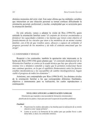 222 María Fernández Hawrylak
distintos momentos del ciclo vital. Este autor afirma que las múltiples variables
que interactúan en una situación personal se tornan confusas dificultando la
orientación personal, profesional y escolar, complejidad que se acrecienta para
la orientación familiar.
En este artículo, vamos a adoptar la visión de Ríos (1994:35), quien
entiende la orientación familiar como “el conjunto de técnicas encaminadas a
fortalecer las capacidades evidentes y las latentes que tienen como objetivo el
fortalecimiento de los vínculos que unen a los miembros de un mismo sistema
familiar, con el fin de que resulten sanos, eficaces y capaces de estimular el
progreso personal de los miembros y de todo el contexto emocional que los
acoge”.
1.3. CONTENIDOS Y NIVELES
Respecto a los contenidos, también la aportación más interesante es la
hecha por Ríos (1993:154) quien plantea que “el contenido fundamental de la
Orientación Familiar se centra en la ayuda técnica que hay que ofrecerle como
sistema vivo y dinámico sometido a reglas que le permiten evolucionar hacia
una continua apertura, en la que el equilibrio (homeostasis) entre los factores
estables (morfostáticos) y los susceptibles de cambio (morfogenéticos), hagan
viable el progreso de todos los elementos”.
Asimismo, son contemplados por Ríos (1994:36-41), los distintos niveles
de la orientación familiar a los que corresponden diferentes finalidades,
objetivos e instrumentos para su realización, los cuales reproducimos a
continuación:
NIVEL EDUCATIVO DE LA ORIENTACIÓN FAMILIAR
Orientación que responde a una necesidad de formación sistematizada y
planificada de los padres e hijos para prevenir la aparición de posibles problemas
Finalidad:
Proporciona los medios adecuados a las familias para la realización de su misión
educativa como “grupo primario”.
Limita su acción a la formación de los padres para que puedan llevar a cabo
dicha labor, es decir, los contenidos mínimos.
 