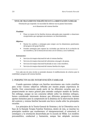 224 María Fernández Hawrylak
NIVEL DE TRATAMIENTO TERAPÉUTICO EN LA ORIENTACIÓN FAMILIAR
Orientación que responde a la necesidad de elaborar nuevas pautas funcionales
en el dinamismo del sistema familiar
Finalidad:
Poner en manos de las familias técnicas adecuadas para responder a situaciones
excepcionales que supongan una amenaza a su funcionamiento.
Objetivos:
Ilustrar los cambios y estrategias para romper con los dinamismos paralizantes
del progreso del grupo familiar.
Enseñar estrategias para superar las vicisitudes que derivan de la evolución de
sus miembros y de la interacción de éstos con el sistema y con el ambiente.
Instrumentos:
Servicios de terapia relacional de todo el sistema familiar.
Servicios de terapia relacional del subsistema conyugal o de pareja.
Servicios de terapia relacional focalizada en uno o más miembros.
Servicios de terapia relacional del sistema familiar de origen.
Con cada uno de estos niveles se pretende alcanzar el establecimiento de criterios para la
estabilidad y progreso del sistema familiar.
2. PERSPECTIVAS DE INTERVENCIÓN FAMILIAR
Cuando queremos trabajar con familias necesitamos una visión científica
para evitar visiones subjetivas influidas por nuestra propia experiencia de
familia. Este conocimiento puede partir de las diferentes escuelas que nos
proporcionarán un marco general para entender cualquier modelo de familia.
Sin embargo, aunque no nos concierne debatir sobre los distintos enfoques,
hemos considerado interesante destacar que diferentes perspectivas intentan
aportar elementos para la comprensión de la dinámica de la intervención dentro
del contexto y sistema familiar haciendo una breve reseña sobre las principales
escuelas.
Los principios de la Teoría General de Sistemas y de la Cibernética son la
base de la llamada Terapia Familiar Sistémica, dentro de ésta, se insertan los
principales modelos que reseñaremos: el intergeneracional, el estructural, el
estratégico y la orientación desarrollada por la escuela de Milán. Los modelos
psicoanalítico, conductual y humanista, aunque han adoptado nociones
 