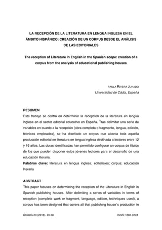 OGIGIA 23 (2018), 49-68 ISSN: 1887-3731	
	
LA RECEPCIÓN DE LA LITERATURA EN LENGUA INGLESA EN EL
ÁMBITO HISPÁNICO: CREACIÓN DE UN CORPUS DESDE EL ANÁLISIS
DE LAS EDITORIALES
The reception of Literature in English in the Spanish scope: creation of a
corpus from the analysis of educational publishing houses
PAULA RIVERA JURADO
Universidad de Cádiz, España
RESUMEN
Este trabajo se centra en determinar la recepción de la literatura en lengua
inglesa en el sector editorial educativo en España. Tras delimitar una serie de
variables en cuanto a la recepción (obra completa o fragmento, lengua, edición,
técnicas empleadas), se ha diseñado un corpus que abarca toda aquella
producción editorial en literatura en lengua inglesa destinada a lectores entre 12
y 16 años. Las obras identificadas han permitido configurar un corpus de títulos
de los que pueden disponer estos jóvenes lectores para el desarrollo de una
educación literaria.
Palabras clave: literatura en lengua inglesa; editoriales; corpus; educación
literaria
ABSTRACT
This paper focuses on determining the reception of the Literature in English in
Spanish publishing houses. After delimiting a series of variables in terms of
reception (complete work or fragment, language, edition, techniques used), a
corpus has been designed that covers all that publishing house´s production in
 