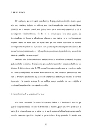 3. RESULTADOS
El vocabulario que se recopiló para el corpus de este estudio es científico-técnico y por
ello, muy conciso y limitado, por dirigirse a un colectivo académico y especializado. No es
conocido por el hablante común, sino que se utiliza en un sector muy específico, el de la
investigación científico-técnica. Su fin es la comunicación con otros grupos de
investigadores, por lo que la selección de palabras es muy precisa y a la vez, los vocablos
elegidos deben de dejar claro su significado, ya que ciertos resultados de algunas
investigaciones requieren una explicación clara y concisa para una comprensión adecuada. El
uso de los vocablos adecuados es vital cuando se comunica un descubrimiento o una serie de
datos no conocidos con anterioridad.
Debido a esto, las características o diferencias que se encontraron difieren de las que se
pudieran hallar en otro tipo de corpus más general, factor que se tuvo en cuenta al elaborar las
distintas divisiones de un total de 577 errores léxicos encontrados, que se expusieron según
las causas que originaban los errores. Se encontraron tres tipos de causas generales que, a su
vez, se dividieron en otras más específicas: la interferencia de la lengua materna, la escritura
incorrecta y la elección errónea de una palabra, cuyos resultados se van a detallar a
continuación mediante las correspondientes tablas.
3.1. Interferencia de la lengua materna (L1)
Una de las causas más frecuentes de los errores léxicos es la interferencia de la L1, ya
que la estructura mental, así como la formación de palabras, posee un patrón establecido a
partir de la primera lengua que se habla, por lo que la tendencia habitual es copiar ese patrón
en todas las demás expresiones lingüísticas que se realicen. Se agruparon las frecuencias para
30
 