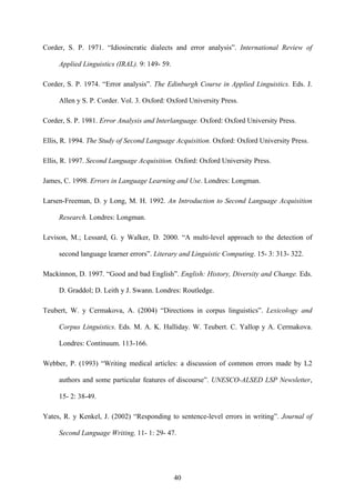 Corder, S. P. 1971. “Idiosincratic dialects and error analysis”. International Review of
Applied Linguistics (IRAL). 9: 149- 59.
Corder, S. P. 1974. “Error analysis”. The Edinburgh Course in Applied Linguistics. Eds. J.
Allen y S. P. Corder. Vol. 3. Oxford: Oxford University Press.
Corder, S. P. 1981. Error Analysis and Interlanguage. Oxford: Oxford University Press.
Ellis, R. 1994. The Study of Second Language Acquisition. Oxford: Oxford University Press.
Ellis, R. 1997. Second Language Acquisition. Oxford: Oxford University Press.
James, C. 1998. Errors in Language Learning and Use. Londres: Longman.
Larsen-Freeman, D. y Long, M. H. 1992. An Introduction to Second Language Acquisition
Research. Londres: Longman.
Levison, M.; Lessard, G. y Walker, D. 2000. “A multi-level approach to the detection of
second language learner errors”. Literary and Linguistic Computing. 15- 3: 313- 322.
Mackinnon, D. 1997. “Good and bad English”. English: History, Diversity and Change. Eds.
D. Graddol; D. Leith y J. Swann. Londres: Routledge.
Teubert, W. y Cermakova, A. (2004) “Directions in corpus linguistics”. Lexicology and
Corpus Linguistics. Eds. M. A. K. Halliday. W. Teubert. C. Yallop y A. Cermakova.
Londres: Continuum. 113-166.
Webber, P. (1993) “Writing medical articles: a discussion of common errors made by L2
authors and some particular features of discourse”. UNESCO-ALSED LSP Newsletter,
15- 2: 38-49.
Yates, R. y Kenkel, J. (2002) “Responding to sentence-level errors in writing”. Journal of
Second Language Writing, 11- 1: 29- 47.
40
 