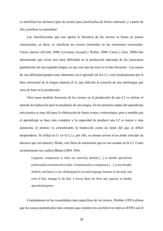 es identificar los distintos tipos de errores para clasificarlos de forma coherente, y a partir de
ello, justificar su causalidad.
Las clasificaciones que nos aporta la literatura de los errores se basan en pautas
estructurales, es decir, se clasifican los errores cometidos en las estructuras oracionales.
Varios autores (Al-Jarf, 2000; Levinson, Lessard y Walter, 2000; Carrió y Seiz, 2000) han
determinado que existe una clara dificultad en la producción adecuada de las estructuras
gramaticales de una segunda lengua, ya que este tipo de error es el más frecuente. Las causas
de esta dificultad pueden estar inherentes en el aprendiz de la L2 o venir predispuestas por la
base estructural de la lengua materna (L1), que dificulta la creación de una interlengua que
sirva de base en la producción.
Otra causa también frecuente de los errores en la producción de una L2 es utilizar el
método de traducción para la enseñanza de una lengua. En las primeras etapas del aprendizaje
esta técnica es muy útil para la elaboración de frases cortas o estereotipos, pero a medida que
el aprendizaje se hace más completo y la capacidad de producir una L2 es mayor y más
autónoma, el alumno va considerando la traducción como un lastre del que es difícil
desprenderse. Se refleja la L1 en la L2 y, por ello, se causan errores al no poder articular un
discurso que sea natural y fluido, sino lleno de estructuras que no son usuales en la L2. Como
recientemente nos explica Bhatia (2004: 204),
Linguistic competence is often too narrowly defined [...] to handle specialized
professional communicative tasks. Communicative competence […] is too broadly
defined, and hence is too challenging for second language learners to develop, and
even if they manage to do that, it leaves them far from any capacity to handle
specialized genres.
Centrándonos en las causalidades más específicas de los errores, Webber (1993) afirma
que las causas gramaticales más comunes que cometen los escritores no nativos (ENN) son el
24
 