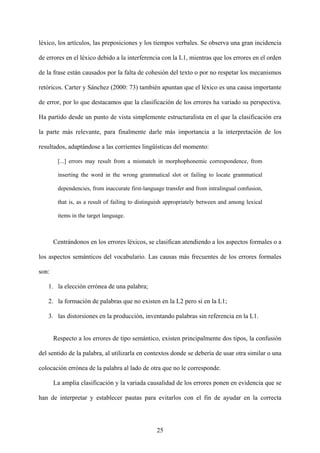 léxico, los artículos, las preposiciones y los tiempos verbales. Se observa una gran incidencia
de errores en el léxico debido a la interferencia con la L1, mientras que los errores en el orden
de la frase están causados por la falta de cohesión del texto o por no respetar los mecanismos
retóricos. Carter y Sánchez (2000: 73) también apuntan que el léxico es una causa importante
de error, por lo que destacamos que la clasificación de los errores ha variado su perspectiva.
Ha partido desde un punto de vista simplemente estructuralista en el que la clasificación era
la parte más relevante, para finalmente darle más importancia a la interpretación de los
resultados, adaptándose a las corrientes lingüísticas del momento:
[...] errors may result from a mismatch in morphophonemic correspondence, from
inserting the word in the wrong grammatical slot or failing to locate grammatical
dependencies, from inaccurate first-language transfer and from intralingual confusion,
that is, as a result of failing to distinguish appropriately between and among lexical
items in the target language.
Centrándonos en los errores léxicos, se clasifican atendiendo a los aspectos formales o a
los aspectos semánticos del vocabulario. Las causas más frecuentes de los errores formales
son:
1. la elección errónea de una palabra;
2. la formación de palabras que no existen en la L2 pero sí en la L1;
3. las distorsiones en la producción, inventando palabras sin referencia en la L1.
Respecto a los errores de tipo semántico, existen principalmente dos tipos, la confusión
del sentido de la palabra, al utilizarla en contextos donde se debería de usar otra similar o una
colocación errónea de la palabra al lado de otra que no le corresponde.
La amplia clasificación y la variada causalidad de los errores ponen en evidencia que se
han de interpretar y establecer pautas para evitarlos con el fin de ayudar en la correcta
25
 