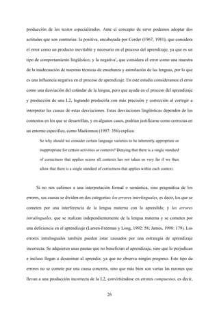 producción de los textos especializados. Ante el concepto de error podemos adoptar dos
actitudes que son contrarias: la positiva, encabezada por Corder (1967, 1981), que considera
el error como un producto inevitable y necesario en el proceso del aprendizaje, ya que es un
tipo de comportamiento lingüístico; y la negativa2
, que considera el error como una muestra
de la inadecuación de nuestras técnicas de enseñanza y asimilación de las lenguas, por lo que
es una influencia negativa en el proceso de aprendizaje. En este estudio consideramos el error
como una desviación del estándar de la lengua, pero que ayuda en el proceso del aprendizaje
y producción de una L2, logrando producirla con más precisión y corrección al corregir e
interpretar las causas de estas desviaciones. Estas desviaciones lingüísticas dependen de los
contextos en los que se desarrollan, y en algunos casos, podrían justificarse como correctas en
un entorno específico, como Mackinnon (1997: 356) explica:
So why should we consider certain language varieties to be inherently appropriate or
inappropriate for certain activities or contexts? Denying that there is a single standard
of correctness that applies across all contexts has not taken us very far if we then
allow that there is a single standard of correctness that applies within each context.
Si no nos ceñimos a una interpretación formal o semántica, sino pragmática de los
errores, sus causas se dividen en dos categorías: los errores interlinguales, es decir, los que se
cometen por una interferencia de la lengua materna con la aprendida; y los errores
intralinguales, que se realizan independientemente de la lengua materna y se cometen por
una deficiencia en el aprendizaje (Larsen-Freeman y Long, 1992: 58; James, 1998: 179). Los
errores intralinguales también pueden estar causados por una estrategia de aprendizaje
incorrecta. Se adquieren unas pautas que no benefician al aprendizaje, sino que lo perjudican
e incluso llegan a desanimar al aprendiz, ya que no observa ningún progreso. Este tipo de
errores no se comete por una causa concreta, sino que más bien son varias las razones que
llevan a una producción incorrecta de la L2, convirtiéndose en errores compuestos, es decir,
26
 