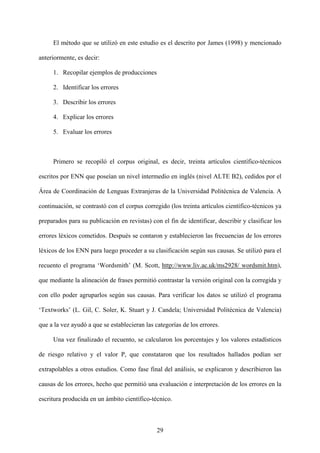 El método que se utilizó en este estudio es el descrito por James (1998) y mencionado
anteriormente, es decir:
1. Recopilar ejemplos de producciones
2. Identificar los errores
3. Describir los errores
4. Explicar los errores
5. Evaluar los errores
Primero se recopiló el corpus original, es decir, treinta artículos científico-técnicos
escritos por ENN que poseían un nivel intermedio en inglés (nivel ALTE B2), cedidos por el
Área de Coordinación de Lenguas Extranjeras de la Universidad Politécnica de Valencia. A
continuación, se contrastó con el corpus corregido (los treinta artículos científico-técnicos ya
preparados para su publicación en revistas) con el fin de identificar, describir y clasificar los
errores léxicos cometidos. Después se contaron y establecieron las frecuencias de los errores
léxicos de los ENN para luego proceder a su clasificación según sus causas. Se utilizó para el
recuento el programa ‘Wordsmith’ (M. Scott, http://www.liv.ac.uk/ms2928/ wordsmit.htm),
que mediante la alineación de frases permitió contrastar la versión original con la corregida y
con ello poder agruparlos según sus causas. Para verificar los datos se utilizó el programa
‘Textworks’ (L. Gil, C. Soler, K. Stuart y J. Candela; Universidad Politécnica de Valencia)
que a la vez ayudó a que se establecieran las categorías de los errores.
Una vez finalizado el recuento, se calcularon los porcentajes y los valores estadísticos
de riesgo relativo y el valor P, que constataron que los resultados hallados podían ser
extrapolables a otros estudios. Como fase final del análisis, se explicaron y describieron las
causas de los errores, hecho que permitió una evaluación e interpretación de los errores en la
escritura producida en un ámbito científico-técnico.
29
 