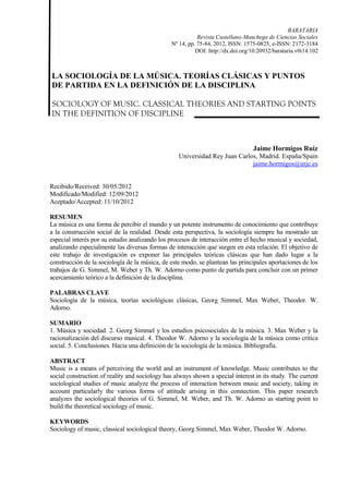 BARATARIA
Revista Castellano-Manchega de Ciencias Sociales
Nº 14, pp. 75-84, 2012, ISSN: 1575-0825, e-ISSN: 2172-3184
DOI: http://dx.doi.org/10.20932/barataria.v0i14.102
LA SOCIOLOGÍA DE LA MÚSICA. TEORÍAS CLÁSICAS Y PUNTOS
DE PARTIDA EN LA DEFINICIÓN DE LA DISCIPLINA
SOCIOLOGY OF MUSIC. CLASSICAL THEORIES AND STARTING POINTS
IN THE DEFINITION OF DISCIPLINE
Jaime Hormigos Ruiz
Universidad Rey Juan Carlos, Madrid. España/Spain
jaime.hormigos@urjc.es
Recibido/Received: 30/05/2012
Modificado/Modified: 12/09/2012
Aceptado/Accepted: 11/10/2012
RESUMEN
La música es una forma de percibir el mundo y un potente instrumento de conocimiento que contribuye
a la construcción social de la realidad. Desde esta perspectiva, la sociología siempre ha mostrado un
especial interés por su estudio analizando los procesos de interacción entre el hecho musical y sociedad,
analizando especialmente las diversas formas de interacción que surgen en esta relación. El objetivo de
este trabajo de investigación es exponer las principales teóricas clásicas que han dado lugar a la
construcción de la sociología de la música, de este modo, se plantean las principales aportaciones de los
trabajos de G. Simmel, M. Weber y Th. W. Adorno como punto de partida para concluir con un primer
acercamiento teórico a la definición de la disciplina.
PALABRAS CLAVE
Sociología de la música, teorías sociológicas clásicas, Georg Simmel, Max Weber, Theodor. W.
Adorno.
SUMARIO
1. Música y sociedad. 2. Georg Simmel y los estudios psicosociales de la música. 3. Max Weber y la
racionalización del discurso musical. 4. Theodor W. Adorno y la sociología de la música como crítica
social. 5. Conclusiones. Hacia una definición de la sociología de la música. Bibliografía.
ABSTRACT
Music is a means of perceiving the world and an instrument of knowledge. Music contributes to the
social construction of reality and sociology has always shown a special interest in its study. The current
sociological studies of music analyze the process of interaction between music and society, taking in
account particularly the various forms of attitude arising in this connection. This paper research
analyzes the sociological theories of G. Simmel, M. Weber, and Th. W. Adorno as starting point to
build the theoretical sociology of music.
KEYWORDS
Sociology of music, classical sociological theory, Georg Simmel, Max Weber, Theodor W. Adorno.
 