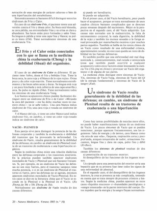 netración de unas energías de carácter caluroso o bien de
una hiperfunción del metabolismo.
Sintomáticamente es bastante difícil distinguir entre los
síndromes de Frío y Calor.
En caso de un síndrome Frío, el paciente siente una ad­
versión contra el frío y desea calor. Su boca está húmeda,
su cara pálida, sus extremidades frías y su orina es clara y
abundante. Sus heces están poco formadas y salen finas.
Su lengua es pálida y tiene una capa fina y blanca; su pul­
so es lento (Cht). Tiene normalmente síntomas de una
exuberancia Yin.
Et Frío y el Calor están conectados
con lo que se llama en la medicina
china la exuberancia (Cheng) y la
debilidad (Shuai) del organismo.
El caso de un síndrome de Calor es diferente. El pa­
ciente tiene fiebre, desea el frío y bebidas frías. Tiene la
boca seca, la cara roja y el blanco de lo ojos rojizo. Orina
poco y de color rojo-marrón . Tiene normalmente estreñi­
miento y las heces salen secas y duras. Su lengua está roja
y un poco hinchada y está cubierta de una capa amarilla y
seca. Su pulso es rápido (Shu). Tiene normalmente todos
los síntomas de una exuberancia Yang.
Los buenos acupuntores chinos pueden fácilmente dis­
tinguir entre un síndrome de Frío o de Calor: «Mirando
la cara del paciente -me ha dicho muchas veces mi ma­
estro chino- ya se sabe todo». Una cara blanca indica
síndrome de frío; una cara roja o rosada un síndrome de
calor.
Y el blanco del ojo, si tiene un color blanco-azul indica
síndrome frío, en cambio, si tiene un color rojo-rosado
indica un síndrome de calor.
VACÍO - PLENITUD
Esta pareja sirve para distinguir la potencia de las de­
fensas corporales y también la exuberancia o debilidad
del trastorno que ha provocado la enfermedad. Un
síndrome de Vacío, resulta generalmente de la debilidad
de las defensas; en cambio un síndrome de Plenitud resul­
ta de un trastorno de exuberancia o una hiperfunción or­
gánica.
Según la medicina china existe una relación dialéctica
entre las defensas corporales y los trastornos exteriores.
En la práctica pueden también aparecer síndromes
mezclados de Vacío y Plenitud que son bastante frecuen­
tes. Si, por ejemplo, en un síndrome de Vacío las defen­
sas no son muy fuertes, pero el trastorno tampoco tiene
mucha potencia, o si en un síndrome de Plenitud el tras­
torno es fuerte, pero las defensas no se agotan, entonces
aparecen síndromes mezclados de Vacío-Plenitud. En es­
tos casos se dice en la literatura china que el Vacío se es­
conde en la Plenitud o la Plenitud en el Vacío. (Xu
Zhong-jia Shi o Shi Zhong-jia Xu).
Normalmente um síndrome de Vacío resulta de dos
causas diferentes:
20 - Natura Medicatrix. Verano 1985 (n. o JO)
a) puede ser hereditario;
b) puede ser adquirido.
En el primer caso, el del Vacío hereditario, poco puede
hacer el acupuntor, porque se trata normalmente de unos
cuadros clínicos bastante complicados que se detectan
pocas semanas después del nacimiento. Mejor es la pers­
pectiva en el segundo caso, el del Vacío adquirido. Las
causas más normales son la malnutrición, la falta de
entrenamiento corporal, la mala digestión, la debilidad
de la vejez y también los excesos sexuales o la fatiga se­
xual provocada por masturbación excesiva o por muchos
partos seguidos. También se habla en los textos chinos de
un Vacío como resultado de una enfermedad crónica,
aparentemente curada; en este caso queda un resto de de­
bilidad en las fuerzas defensivas.
Es también posible que una enfermedad esté mal diag­
nosticada y, consecuentemente, mal curada o semicurada
(cosa que también puede ocurrirle a cualquier
acupuntor); todos estos factores están lesionando la esen­
cia Yin ( Yin-jing en·chino) y provocar un Vacío del orga­
nismo o de alguna de sus partes.
La medicina china distingue entre síntomas de Vacío­
Yin, síntomas de Vacío-Yang, síntomas de Vacío del Qi
(de la energía fundamental) y síntomas de Vacío de la
sangre (Xue).
Un síndrome de Vacío resulta
generalmente de la debilidad de las
defensas; en cambio, un síndrome de
Plenitud resulta de un trastorno de
exuberancia o una hiperfunción
orgánica.
Como hay tantas posibilidades de mezclas entre ellos,
no puede haber manifestaciones típicas de un síndrome
de Vacío. Los pocos síntomas de Vacío que se pueden
mencionar, porque aparecen frecuentemente, son los si­
guientes: falta de energía y de ánimo, cara blanca como
«la cera de una vela», flaqueza, respiración corta y poco
profunda, ataques temporales de sudor, orinaciones fre­
cuentes, lengua fina y clara sin capa, pulso fino y débil
(Xi-Ruo).
También los síntomas de plenitud resultan de dos
causas diferentes:
a) penetración de un trastorno exterior;
b) desequilibrio de las funciones de los órganos inter-
nos.
Un ejemplo para una penetración del exterior sería una
hepatitis que en su primera fase tiene todos los signos de
una enfermedad de plenitud.
En el segundo caso, el del desequilibrio de los órganos
internos, la cosa se presenta ya más complicada, teniendo
en cuenta que se trata siempre de procesos crónicos y len­
tos. Según la medicina china, pueden aparecer en estos
casos «líquidos mucosos» o «humedades patológicas» o
«sangre estancada» en la partes interiores del cuerpo. És­
tos impiden que la energía y la sangre fluyan normalmen-
 
