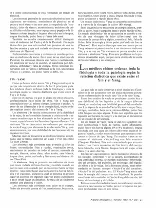 te y como consecuencia se está formando un estado de
plenitud.
Los síntomas generales de un estado de plenitud son los
siguientes: nerviosismo, sentimiento de plenitud en el
pecho y en el vientre (en este caso, acompañado de flatu­
lencia), dolor de vientre, estreñimiento, emisiones de ori­
na difíciles o dolorosas; una capa gruesa y pegajosa de di­
ferentes colores (según el órgano afectado) en la lengua,
lengua hinchada, pulso lleno y fuerte (shi-you).
También no resulta excesivamente difícil distinguir
entre el síndrome del Vacío y el de la Plenitud. Una regla
básica dice que una enfermedad que proviene de una in­
fección exterior y que está todavía «reciente» provoca un
síndrome de Plenitud.
Enfermedades interiores y crónicas en cambio provo­
can un síndrome de vacío. En el caso de un síndrome de
Plenitud, los síntomas clínicos son fuerza y exuberancia.
Un síndrome de Vacío en cambio, se manifiesta por defi­
ciencia, debilidad y falta de energía. Otros síntomas im­
portantes son la fuerza o debilidad de la voz, una lengua
«vieja» o «joven», un pulso fuerte o débil, etc.
YIN - YANG
Como ya hemos dicho antes, Yin y Yang constituyen la
pareja más importante dentro de los 8 principios guía.
Los médicos chinos ordenan toda la fisiología y toda la
patología según la relación dialéctica que existe entre el
Yin y el Yang.
Esto no es nuevo, ya que lo citan los textos clásicos,
confeccionados hace miles de años. Yin y Yang son
contradictorios y, al mismo tiempo, idénticos o unidos. A
pesar de sus diferencias y de su complejidad, todos se de­
jan explicar dentro del sistema de Yin y Yang.
Un síndrome Yin resulta normalmente de la debilidad
de la vejez, de enfermedades internas y crónicas o de tras­
tornos exteriores que se han alcanzado en los órganos in­
ternos, especialmente los llamados órganos «llenos». Un
síndrome Yin se caracteriza normalmente por síntomas
de vacío-Yang y por síntomas de exuberancia-Yin y, con­
secuentemente, por una debilidad de las funciones de los
órganos internos.
Muchas veces se encuentra un síndrome interno combi­
nado, que se llama síndrome de Vacío y Frío (en chino
Xu
-Han Zheng).
Los síntomas más corrientes son: aversión al frío sin
fiebre, extremidades frías y rígidas, respiración corta,
sentimiento de pesadez en todo · el cuerpo1 ausencia de
energía, diarrea, orina clara, uñas azules, cara blanc�,
lengua clara, pulso profundo y fino como un hilo (en chi­
no Chen- Wel).
Un síndrome Yang se presenta normalmente en casos
que tienen todavía defensas fuertes, y también cuando un
cuerpo sano está atacado por un trastorno fuerte de tipo
exterior. Aquí tiene lugar una lucha entre la fuerza defen­
siva y el trastorno, durante la cual se presenta en primer
lugar un ascenso, en segundo lugar un punto culminante
y en el tercer lugar un descenso . Se trata de un síndrome
interior con plenitud y calor.
Los síntomas más corrientes son: calor en el cuerpo,
fiebre sin aversión contra el frío, nerviosismo, boca seca,
nariz caliente, ojos y cara rojos, labios y uñas rojas, orina
rojo-marrón, heces duras y secas, lengua hinchada y roja,
pulso deslizante y rápido (Hua-shu).
Un estado sindrómico Yang se caracteriza normalmen­
te a través de la «Imagen de calor» (Re-xiang).
En el diagnóstico se encuentra un cuerpo caliente, aver­
sión al calor, boca y garganta secas y pulso rápido (Shu).
Un estado sindrómico Yin se caracteriza en cambio a tra­
vés de una «Imagen de frío» (Han
-xiang) con los
síntomas de cuerpo frío y rígido, aversión al frío, falta de
fiebre, falta de energía y de un pulso profundo sin fuerza
(Chen
-wel). Pero aquí se tiene que tener en cuenta que un
Yang extremo se parece mucho a un síntoma o síndrome
Yin; y a su vez UIJ. Yin extremo se parece mucho a un
síntoma o síndrome Yang. Pero este problema no lo po­
demos desarrollar aquí, porque entra dentro de la teoría
de los meridianos y sus energías.
Los médicos chinos ordenan toda la
fisiología y toda la patología según la
relación dialéctica que existe ellltre el
Yin y el Yang.
Lo que más se suele observar a nivel clínico en ei con­
sultorio de un acupuntor son sin duda pacientes que pa­
decen enfermedades de vacío tipo Yin o de tipo Yang.
Estos dos estados de vacío se producen cuando hay o
una debilidad de los líquidos y de la sangre (Jin
-xue
shuat), o cuando hay una debilidad general del metabolis­
mo. Los signos de un estado Vacío-Yin son: cuerpo flaco,
vértigo, zumbidos, boca seca, piernas débiles, pulso fino
(Xl), lengua sin capa alguna. Todo esto significa que los
líquidos corporales, la sangre y la energía se encuentran
en un estado de deficiencia.
En un estado de vado-Yang se dan los sigujentes sig­
nos: somnolencia y falta de fuerza, sudor abundante,
pulso fino y sin fuerza alguna ( Wei
- Wu en chino), lengua
hinchada con una capa de colores diferentes según el ór­
gano afectado, y todos estos síntomas que apuntan a tras­
tornos crónicos de tipo Yang. En muchos casos se en­
cuentra el síndrome «Vacío-Yang con frío exterior»
( Yang
-xu Wei-han). Este está caracterizado por extremi­
dades frías, fuerte sensación de frío dentro del cuerpo,
boca húmeda, cara blanca, lengua clara sin capa, orina
clara, y a veces diarrea.
En caso de «agotamiento» (así lo llaman los chinos), de
los líquidos corporales y de la sangre, acompañado de
una debilidad interna, se pueden manifestar enfermeda­
des del corazón, del pulmón, del estómago, del hígado,
del riñón y de la vejiga. En la literatura china, estas enfer­
medades se llaman siempre «Vacío-Yin del corazón»,
«Vacío-Yin del pulmón», etc. El Vacío-Yang ataca más
bien la energía del cuerpo (no sus líquidos). Se pueden
manifestar enfermedades de Vacío-Yang del corazón, del
bazo, del estómago y del riñón.
Todas estas enfermedades tienen naturalmente una sin­
tomática exactamente definida, pero el tiempo no me per­
mite profundizar más en este tema.
Natura Medicatrix. Verano 1985 (n. 0 JO) - 2 1
 