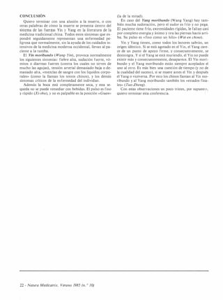 CONCLUSIÓN
Quiero terminar con una alusión a la muerte, o con
otras palabras de cómo la muerte se presenta dentro del
sistema de las fuerzas Yin y Yang en la literatura de la
medicina tradicional china. Todos estos síntomas que ex­
pondré seguidamente representan una enfermedad pe­
ligrosa que normalmente, sin la ayuda de los cuidados in­
tensivos de la medicina moderna occidental, llevan al pa­
ciente a la tumba.
El Yin moribundo ( Wang- Yin) , provoca normalmente
los siguientes síntorrias: fiebre alta, sudación fuerte, vó­
mitos o diarreas fuertes (contra los cuales no sirven de
mucho las agujas), tensión arterial demasiado baja o de­
masiado alta, «mezclas de sangre con los líquidos corpo­
rales» (como la llaman los textos chinos), y los demás
síntomas críticos de la enfermedad del individuo .
Además la boca está completamente seca, y esta se­
queda no se puede remediar con bebidas. El pulso es fino
y rápido (Xi-shu), y no es palpable en la posición «Guan»
22 - Natura Medicatrix. Verano 1985 (n. 0 JO)
(la de la mitad).
En caso del Yang moribundo (Wang Yang) hay tam­
bién mucha sudoración, pero el sudor es frío y no pega.
El paciente tiene frío, extremidades rígidas, le faltan casi
por completo energía y ánimo y tira las piernas haciá arri­
ba. Su pulso es «fino como un hilo» ( Wei en chino).
Yin y Yang tienen, como todos los lectores sabrán, un
origen idéntico. Si se está agotado en el Yin, el Yang care­
ce de un punto de apoyo firme, y consecuentemente, se
desintegra.. Y si el Yang se está muriendo, el Yin no puede
existir más y consecuentemente, desaparece. El Yin mori­
bundo y el Yang moribundo están siempre acoplados el
uno al otro. Es más bien una cuestión de tiempo (y no de
la cualidad del suceso), si se muere antes el Yin y después
el Yang o viceversa. Por esto los chinos llaman al Yin mo­
ribundo y al Yang moribundo también los «estados fina­
les» ( Tuo-Zheng) .
Con estas observaciones un poco tristes, por supuesto,
quiero terminar esta conferencia. r ·
 