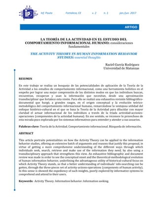 LA TEORÍA DE LA ACTIVIDAD EN EL ESTUDIO DEL
COMPORTAMIENTO INFORMACIONAL HUMANO: consideraciones
fundamentales
THE ACTIVITY THEORY IN HUMAN INFORMATION BEHAVIOR
STUDIES: essential thoughts
Raciel García Rodríguez
Universidad de Matanzas
RESUMEN
En este trabajo se realiza un bosquejo de las potencialidades de aplicación de la Teoría de la
Actividad a los estudios de comportamiento informacional, como una herramienta holística en el
empeño por lograr una mejor comprensión de los distintos modos en que los individuos buscan,
encuentran, recuperan y usan la información que necesitan, desde una aproximación
transdisciplinar que fortalece esta visión. Para ello se realizó una exhaustiva revisión bibliográfico-
documental que hurgó, a grandes rasgos, en el origen conceptual y la evolución teórico-
metodológica del comportamiento informacional humano, remarcándose la ventajosa utilidad del
enfoque histórico-cultural en el que se basa la Teoría de la Actividad para dilucidar con mayor
claridad el actuar informacional de los individuos a través de la tríada actividad-acciones-
operaciones (componentes de la actividad humana). En ese sentido, se reconoce lo provechoso de
esta mirada poco explorada por los sistemas informativos para entender y atender a sus usuarios.
Palabras-clave: Teoría de la Actividad. Comportamiento informacional. Búsqueda de información.
ABSTRACT
This article portraits potentialities on how the Activity Theory can be applied to the information
behavior studies, offering an extensive batch of arguments and reasons that justify this proposal, in
virtue of getting a more comprehensive understanding of the different ways through which
individuals seek, search, retrieve and make use of the information they need, by also using a
transdisciplinary approach that strengthens this view. An exhaustive bibliographic and document
review was made in order to see the conceptual onset and the theoretical-methodological evolution
of human information behavior, underlining the advantageous utility of historical-cultural focus on
which Activity Theory stands, so that a better understanding of individuals’ info-searching can be
gotten, through the three-pieces set of activity-actions-operations (components of human activity).
In this sense is showed the expediency of such insights, poorly explored by informative systems to
comprehend and attend to their users.
Keywords: Activity Theory. Information behavior. Information seeking.
Inf. Pauta Fortaleza, CE v. 2 n. 1 jan./jun. 2017
ARTIGO
 