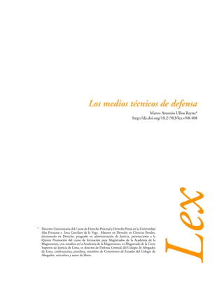 279
LOS MEDIOS TÉCNICOS DE DEFENSA
Marco Antonio Ulloa Reyna*
http://dx.doi.org/10.21503/lex.v9i8.408
Lex
Los medios técnicos de defensa
* Docente Universitario del Curso de Derecho Procesal y Derecho Penal en la Universidad
Alas Peruanas e Inca Garcilaso de la Vega , Maestro en Derecho en Ciencias Penales,
doctorando en Derecho, posgrado en administración de Justicia, perteneciente a la
Quinta Promoción del curso de formación para Magistrados de la Academia de la
Magistratura, con estudios en la Academia de la Magistratura, ex Magistrado de la Corte
Superior de Justicia de Lima, ex director de Defensa Gremial del Colegio de Abogados
de Lima, conferencista, panelista, miembro de Comisiones de Estudio del Colegio de
Abogados, articulista y autor de libros.
 