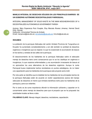 Revista Digital de Medio Ambiente “Ojeando la Agenda”
ISSN 1989-6794, Nº47, mayo 2017
29
MANEJO INTEGRAL DE DESECHOS SÓLIDOS EN LOS PRINCIPALES BARRIOS DE
UN GOBIERNO AUTÓNOMO DESCENTRALIZADO PARROQUIAL.
INTEGRAL MANAGEMENT OF SOLID WASTE IN THE MAIN NEIGHBORHOODS OF A
DECENTRALIZED AUTONOMOUS GOVERNMENT PARISH
Autores: Mery Esperanza Ruiz Guajala, Elsy Marcela Álvarez Jimenez, Hermel David
Ortíz Román.
Institución: Universidad Técnica de Ambato
Email: meryeruiz@uta.edu.ec; em.alvarez@uta.edu.ec; hd.ortiz@uta.edu.ec
RESUMEN
La población de la parroquia Atahualpa del cantón Ambato Provincia de Tungurahua en
Ecuador ha aumentado considerablemente y con ello también la cantidad de desechos
orgánicos e inorgánicos que se originan; lo que ha ocasionado la acumulación de basura
en los tachos y veredas de las calles de la parroquia.
El desconocimiento de los habitantes de la parroquia Atahualpa sobre el adecuado
manejo de desechos tiene como consecuencia que no se los clasifique en orgánicos e
inorgánicos, lo que ocasiona enfermedades y una acumulación innecesaria de basura al
no aprovechar los usos alternativos de los desechos orgánicos. Aunque la Junta
Parroquial busca implementar tachos recicladores en puntos estratégicos, de no haber
una capacitación para los habitantes de la parroquia este proyecto sería inútil.
Por otra parte se identifica que la totalidad de los habitantes de los principales barrios de
la parroquia Atahualpa están de acuerdo en recibir capacitaciones acerca del manejo
adecuado de desechos el mismo que brindara beneficios tanto para los habitantes de la
parroquia y para sus visitantes.
Por lo tanto es de suma importancia difundir la información suficiente y capacitar en lo
concerniente sobre manejo de desechos para que el proyecto que se ha propuesto las
autoridades locales se lleve a cabo.
PALABRAS CLAVE: Manejo integral, desechos, recicladores, capacitación.
 