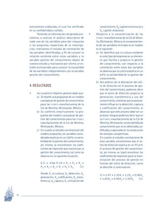 18
Revista Sotavento n.º 18 • 2009 • pp. 12-23
previamente elaborado, el cual fue verificado
en su confiabilidad y validez.
Teniendo la información recopilada pro-
cedimos a realizar el análisis descriptivo de
cada una de las variables para dar respuesta
a las preguntas respectivas de la investiga-
ción; realizamos el estudio de correlación de
las variables identificadas, a fin de conocer la
relación existente entre estas variables y la
variable gestión del conocimiento objeto de
nuestro estudio y realizamos por último un es-
tudio multivariado para conocer la causalidad
de las variables independientes con la variable
gestión del conocimiento.
4. RESULTADOS
•	 Se cumplió el objetivo general dado que:
a)	 Se diseñó una propuesta de un modelo
conceptual de gestión de conocimiento
para las pymes manufactureras de la
Cd. de Morelia, Michoacán, México.
b)	Se confirmó empíricamente la pro-
puesta del modelo conceptual de ges-
tión del conocimiento para las pymes
manufactureras de la Cd. de Morelia,
Michoacán, México.
c)	 En cuanto al estudio correlacional del
modelo propuesto,las variables consi-
deradas explican en un 100% la varia-
bilidad de la gestión del conocimiento;
así mismo, se encontraron los coefi-
cientes de regresión que maximizan la
gestión del conocimiento, tal como se
observa en la siguiente ecuación:
	 G.C. = -4.66 E-14 + X1
+ X2
+ X3
+
X4
+ X5
+ X6
+ X7
+ X8
+ X9	
(1)
	 Donde X1
es cultura, X2
detección, X3
generación, X4
codificación, X5
trans-
ferencia,X6
captura,X7
utilización del
conocimiento,X8
capital estructural y
X9
capital relacional.
•	 Respecto a la caracterización de las
pymes manufactureras de la Cd.de More-
lia,Michoacán,México,el comportamien-
to de las variables incluidas en el modelo
es el siguiente:
a)	Se identificó que la cultura residente
en este tipo de empresas es un elemen-
to que facilita y propicia la gestión
del conocimiento; con respecto a la
correlación entre estas dos variables
se observa que la cultura explica en un
64% la variabilidad de la gestión del
conocimiento.
b)	Del análisis de la afectación del esti-
lo de dirección en el proceso de ges-
tión del conocimiento, podemos decir
que el estilo de dirección propicia la
generación, transferencia y uso del
conocimiento,mientras que ocasional-
mente influye en la detección,captura
y codificación del conocimiento, al
observar que este proceso debe ser un
proceso integral podemos decir que en
la pymes manufactureras de la Cd.de
Morelia,Michoacán,existe pérdida de
conocimiento que no es detectado,co-
dificado y capturado en la consecución
de ventajas competitivas.
	 En cuanto al estudio correlacional de
esta variable, encontramos que el es-
tilo de dirección explica en un 97,6%
el proceso de gestión del conocimien-
to; así mismo, se logró encontrar los
coeficientes de regresión para la maxi-
mización del proceso de gestión en
función del estilo de dirección, como
se describe a continuación:
	 Yi = 1.97 + 1.35Xi
+ 1.2X2
+ 0.96X3
+ 1.83X4
+ 0.90X5
+ 1.05X6
	 (2)
pi Rev Sotavento 20_febrero 21.indb 18 3/4/13 9:15 AM
 