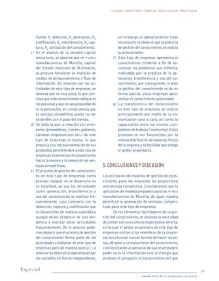 19Especial
Sotavento M.B.A. No. 20, julio-diciembre, 2012 pp. 8-21
Gerardo Gabriel Alfaro Calderón, Víctor Gerardo Alfaro García
	 Donde:X1
detección,X2
generación,X3
codificación,X4
transferencia,X5
cap-
tura, X6
utilización del conocimiento.
c)	En el análisis de la variable capital
estructural, se observa que en pymes
manufactureras de Morelia, capital
del Estado mexicano de Michoacán,
se procura fortalecer la inversión de
medios de almacenamiento y flujo de
información. En relación con las ac-
tividades de este tipo de empresas, se
observa que es muy poca, lo que con-
lleva que este conocimiento radique en
las personas y que no sea propiedad de
la organización, en consecuencia que
la ventaja competitiva pueda no ser
sostenible con el paso del tiempo.
d)	Se detecta que la relación con el en-
torno (proveedores,clientes,gobierno,
cámaras empresariales etc.) de este
tipo de empresas es buena, lo que
propicia una retroalimentación de sus
productos,permitiéndole a este tipo de
empresas incrementar el conocimiento
hacia la mejora y la obtención de ven-
tajas competitivas.
e)	 El proceso de gestión del conocimien-
to en este tipo de empresas como
proceso integral no se desarrolla en
su totalidad, ya que las actividades
como generación, transferencia y
uso del conocimiento se realizan fre-
cuentemente, caso contrario con la
detección, captura y codificación que
se desarrollan de manera esporádica
aunque existe evidencia de una ten-
dencia a realizar estas actividades
frecuentemente. De lo anterior pode-
mos deducir que el proceso de gestión
del conocimiento forma parte de las
actividades cotidianas de este tipo de
empresas pero de manera parcial. Lo
anterior se observó al operacionalizar
las variables en forma independiente;
sin embargo, al operacionalizar éstas
en conjunto se observó que la práctica
de gestión del conocimiento se realiza
ocasionalmente.
f)	 Este tipo de empresas aprovecha el
conocimiento residente a fin de so-
lucionar los problemas que enfrenta,
motivadas por la práctica de la ge-
neración, transferencia y uso del co-
nocimiento; por consiguiente, si bien
la gestión del conocimiento se da en
forma parcial, estas empresas apro-
vechan el conocimiento gestionado.
g)	La transferencia del conocimiento
en este tipo de empresas se realiza
principalmente por medio de la co-
municación cara a cara, así como la
capacitación entre los mismos com-
pañeros de trabajo (mentoring) Estos
procesos se ven favorecidos por la
misma distribución de espacios físicos
de la empresa y la facilidad que otorga
el gestor propietario.
5. CONCLUSIONESY DISCUSIÓN
La utilización de modelos de gestión de cono-
cimiento para las empresas les proporciona
una ventaja competitiva. Consideramos que la
aplicación del modelo propuesto para las pymes
manufactureras de Morelia, de igual manera
permitirá la generación de ventajas competi-
tivas para este tipo de empresas.
De los elementos facilitadores de la ges-
tión del conocimiento, se observa la necesidad
de contar con una cultura organizativa abierta,
en la cual el gestor propietario de este tipo de
empresas motive a los miembros de la organi-
zación a buscar nuevas formas de hacer las co-
sas,dé valor a la transmisión del conocimiento,
concientizando al personal de que el verdadero
poder no es la información sino la sinergia que
produce el compartir el conocimiento útil que
pi Rev Sotavento 20_febrero 21.indb 19 3/4/13 9:15 AM
 