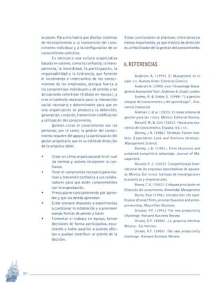 20
Revista Sotavento n.º 18 • 2009 • pp. 12-23
se posee.Para ello habrá que diseñar sistemas
de reconocimiento a la transmisión del cono-
cimiento individual y a la configuración de un
conocimiento colectivo.
Es necesaria una cultura organizativa
basada en valores,como la confianza,la trans-
parencia, la honestidad, la participación, la
responsabilidad y la tolerancia, que fomente
el incremento e intercambio de los conoci-
mientos de los empleados, otorgue fuerza a
los compromisos individuales y dé sentido a las
actuaciones colectivas (trabajo en equipo), y
cree el contexto necesario para la interacción
social necesaria y determinante para que en
una organización se produzca la detección,
generación,creación,transmisión codificación
y utilización del conocimiento.
Quienes crean el conocimiento son las
personas; por lo tanto, la gestión del conoci-
miento requiere del apoyo y la participación del
gestor propietario que en su estilo de dirección
de la empresa debe:
•	 Crear un clima organizacional en el cual
las normas y valores incorporen la con-
fianza.
•	 Tener el compromiso necesario para mo-
tivar y transmitir confianza a sus colabo-
radores para que estén comprometidos
con la organización.
•	 Preocuparse constantemente por apren-
der y que los demás aprendan.
•	 Estar siempre dispuesto a experimentar,
a cuestionar lo establecido y a promover
nuevas formas de pensar y hacer.
•	 Fomentar el trabajo en equipo, tomar
decisiones de forma participativa. escu-
chando a todos aquellos a quienes afec-
tan o puedan contribuir al acierto de la
decisión.
Estas conclusiones se plantean, entre otras no
menos importantes,ya que el estilo de dirección
es un facilitador de la gestión del conocimiento.
6. REFERENCIAS
Andersen A. (1999). El Mangement en el
siglo xxi. Buenos Aires: Editorial Granica.
Andersen A.(1999).kmat (Knowledge Mana-
gement AssessmentTool).Andersen A.Study London.
Andreu, R. & Sieber, S. (1999).“La gestión
integral del conocimiento y del aprendizaje”. Eco-
nomía Industrial.	
Andriani C.et al.(2003).El nuevo sistema de
gestión para las pymes. México: Editorial Norma.
Barceló M. & Cols (2001). Hacia una eco-
nomía del conocimiento. España: Ed. esis.
Barney, J.B. (1986). Strategic Factor mar-
kets: Expectation Luck and Business strategic.
Management Science.
Barney, J.B. (1991). Firm resources and
sustained competitive advantage. Journal of Ma-
nagement.
Bonales V. J. (2003). Competitividad Inter-
nacional de las empresas exportadoras de aguaca-
te. México: Ed. ininee Instituto de investigaciones
económicas y empresariales.
Bueno,C.E.(2002).Enfoques principales en
Dirección del conocimiento.Knowledge Management.
Burns, Paul (1996). Introduction: the signi-
ficance of small firms, en small business and entre-
preneurship. Macmillan Business.
Drucker, P.F. (1991). The new productivity
Challenge. Harvard Business Review.
Druker, P.F. (1994). La gerencia efectiva.
México: Ed. Hermes.
Druker, P.F. (1993). The new productivity
challenge. Harvard Business Review.
pi Rev Sotavento 20_febrero 21.indb 20 3/4/13 9:15 AM
 