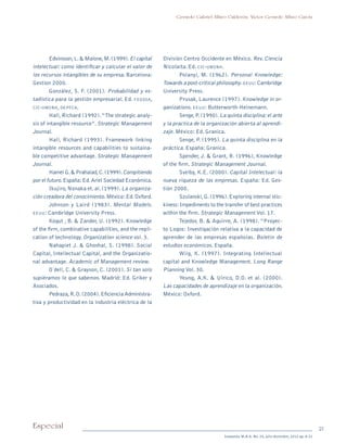 21Especial
Sotavento M.B.A. No. 20, julio-diciembre, 2012 pp. 8-21
Gerardo Gabriel Alfaro Calderón, Víctor Gerardo Alfaro García
Edvinsson,L.& Malone,M.(1999).El capital
intelectual: como identificar y calcular el valor de
los recursos intangibles de su empresa. Barcelona:
Gestion 2000.
González, S. F. (2001). Probabilidad y es-
tadística para la gestión empresarial. Ed. fegosa,
cic-umsnh, depfca.
Hall, Richard (1992).“The strategic analy-
sis of intangible resource”. Strategic Management
Journal.
Hall, Richard (1993). Framework linking
intangible resources and capabilities to sustaina-
ble competitive advantage. Strategic Management
Journal.	
Hamel G.& Prahalad,C.(1999).Compitiendo
por el futuro.España:Ed.Ariel Sociedad Económica.
Ikujiro, Nonaka et. al. (1999). La organiza-
ción creadora del conocimiento.México:Ed.Oxford.
Johnson y Laird (1983). Mental Models.
eeuu: Cambridge University Press.
Kogut , B. & Zander, U. (1992). Knowledge
of the firm, combinative capabilities, and the repli-
cation of technology. Organization science vol. 3.
Nahapiet J. & Ghoshal, S. (1998). Social
Capital, Intellectual Capital, and the Organizatio-
nal advantage. Academic of Management review.
O´dell, C. & Grayson, C. (2001). Si tan solo
supiéramos lo que sabemos. Madrid: Ed. Griker y
Asociados.
Pedraza,R.O.(2004).Eficiencia Administra-
tiva y productividad en la industria eléctrica de la
División Centro Occidente en México. Rev. Ciencia
Nicolaita. Ed. cic-umsnh.
Polanyi, M. (1962). Personal Knowledge:
Towards a post-critical philosophy.eeuu:Cambridge
University Press.
Prusak, Laurence (1997). Knowledge in or-
ganizations. eeuu: Butterworth-Heinemann.
Senge,P.(1990).La quinta disciplina:el arte
y la practica de la organización abierta al aprendi-
zaje. México: Ed. Granica.
Senge, P. (1995). La quinta disciplina en la
práctica. España: Granica.
Spender, J. & Grant, R. (1996), Knowledge
of the firm. Strategic Management Journal.
Sveiby, K.E. (2000). Capital Intelectual: la
nueva riqueza de las empresas. España: Ed. Ges-
tión 2000.
Szulanski,G.(1996).Exploring internal stic-
kiness:Impediments to the transfer of best practices
within the firm. Strategic Management Vol. 17.
Tejedor, B. & Aguirre, A. (1998). “Proyec-
to Logos: Investigación relativa a la capacidad de
aprender de las empresas españolas. Boletín de
estudios económicos. España.
Wiig, K. (1997). Integrating Intellectual
capital and Knowledge Management. Long Range
Planning Vol. 30.
Yeung, A.K. & Ulrico, D.O. et al. (2000).
Las capacidades de aprendizaje en la organización.
México: Oxford.
pi Rev Sotavento 20_febrero 21.indb 21 3/4/13 9:15 AM
 