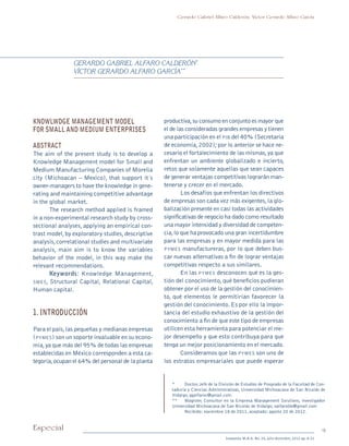 9Especial
Sotavento M.B.A. No. 20, julio-diciembre, 2012 pp. 8-21
Gerardo Gabriel Alfaro Calderón, Víctor Gerardo Alfaro García
*	 Doctor, Jefe de la División de Estudios de Posgrado de la Facultad de Con-
taduría y Ciencias Administrativas, Universidad Michoacana de San Nicolás de
Hidalgo, ggalfaroc@gmail.com.
**	 Magister, Consultor en la Empresa Management Solutions, investigador
Universidad Michoacana de San Nicolás de Hidalgo; valfaro06@gmail.com
		 Recibido: noviembre 18 de 2011, aceptado: agosto 20 de 2012.
Knowlwdge management model
for small and medium enterprises
ABSTRACT
The aim of the present study is to develop a
Knowledge Management model for Small and
Medium Manufacturing Companies of Morelia
city (Michoacan – Mexico), that support it´s
owner-managers to have the knowledge in gene-
rating and maintaining competitive advantage
in the global market.
The research method applied is framed
in a non-experimental research study by cross-
sectional analyses, applying an empirical con-
trast model,by exploratory studies,descriptive
analysis,correlational studies and multivariate
analysis, main aim is to know the variables
behavior of the model, in this way make the
relevant recommendations.
Keywords: Knowledge Management,
smes, Structural Capital, Relational Capital,
Human capital.
1. INTRODUCCIÓN
Para el país,las pequeñas y medianas empresas
(pymes) son un soporte invaluable en su econo-
mía,ya que más del 95% de todas las empresas
establecidas en México corresponden a esta ca-
tegoría,ocupan el 64% del personal de la planta
productiva,su consumo en conjunto es mayor que
el de las consideradas grandes empresas y tienen
una participación en el pib del 40% (Secretaria
de economía,2002);por lo anterior se hace ne-
cesario el fortalecimiento de las mismas,ya que
enfrentan un ambiente globalizado e incierto,
retos que solamente aquellas que sean capaces
de generar ventajas competitivas lograrán man-
tenerse y crecer en el mercado.
Los desafíos que enfrentan los directivos
de empresas son cada vez más exigentes,la glo-
balización presente en casi todas las actividades
significativas de negocio ha dado como resultado
una mayor intensidad y diversidad de competen-
cia,lo que ha provocado una gran incertidumbre
para las empresas y en mayor medida para las
pymes manufactureras, por lo que deben bus-
car nuevas alternativas a fin de lograr ventajas
competitivas respecto a sus similares.
En las pymes desconocen qué es la ges-
tión del conocimiento, qué beneficios pudieran
obtener por el uso de la gestión del conocimien-
to, qué elementos le permitirían favorecer la
gestión del conocimiento.Es por ello la impor-
tancia del estudio exhaustivo de la gestión del
conocimiento a fin de que este tipo de empresas
utilicen esta herramienta para potenciar el me-
jor desempeño y que esto contribuya para que
tenga un mejor posicionamiento en el mercado.
Consideramos que las pymes son uno de
los estratos empresariales que puede esperar
Gerardo Gabriel Alfaro Calderón*
Víctor Gerardo Alfaro García**
pi Rev Sotavento 20_febrero 21.indb 9 3/4/13 9:15 AM
 