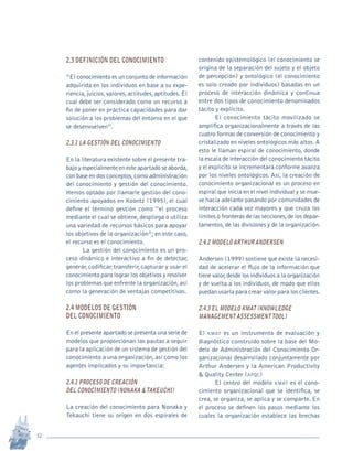 12
Revista Sotavento n.º 18 • 2009 • pp. 12-23
2.3 Definición del conocimiento
“El conocimiento es un conjunto de información
adquirida en los individuos en base a su expe-
riencia,juicios,valores,actitudes,aptitudes.El
cual debe ser considerado como un recurso a
fin de poner en práctica capacidades para dar
solución a los problemas del entorno en el que
se desenvuelven”.
2.3.1 La gestión del conocimiento
En la literatura existente sobre el presente tra-
bajo y especialmente en este apartado se aborda,
con base en dos conceptos,como administración
del conocimiento y gestión del conocimiento.
Hemos optado por llamarle gestión del cono-
cimiento apoyados en Koontz (1995), el cual
define el término gestión como “el proceso
mediante el cual se obtiene, despliega o utiliza
una variedad de recursos básicos para apoyar
los objetivos de la organización”;en este caso,
el recurso es el conocimiento.
La gestión del conocimiento es un pro-
ceso dinámico e interactivo a fin de detectar,
generar, codificar, transferir, capturar y usar el
conocimiento para lograr los objetivos y resolver
los problemas que enfrente la organización,así
como la generación de ventajas competitivas.
2.4 Modelos de gestión
del conocimiento
En el presente apartado se presenta una serie de
modelos que proporcionan las pautas a seguir
para la aplicación de un sistema de gestión del
conocimiento a una organización,así como los
agentes implicados y su importancia:
2.4.1 Proceso de creación
del conocimiento (Nonaka &Takeuchi)
La creación del conocimiento para Nonaka y
Tekauchi tiene su origen en dos espirales de
contenido epistemológico (el conocimiento se
origina de la separación del sujeto y el objeto
de percepción) y ontológico (el conocimiento
es solo creado por individuos) basadas en un
proceso de interacción dinámica y continua
entre dos tipos de conocimiento denominados
tácito y explícito.
El conocimiento tácito movilizado se
amplifica organizacionalmente a través de las
cuatro formas de conversión de conocimiento y
cristalizado en niveles ontológicos más altos.A
esto le llaman espiral de conocimiento, donde
la escala de interacción del conocimiento tácito
y el explícito se incrementará conforme avanza
por los niveles ontológicos. Así, la creación de
conocimiento organizacional es un proceso en
espiral que inicia en el nivel individual y se mue-
ve hacia adelante pasando por comunidades de
interacción cada vez mayores y que cruza los
límites o fronteras de las secciones,de los depar-
tamentos,de las divisiones y de la organización.
2.4.2 Modelo Arthur Andersen
Andersen (1999) sostiene que existe la necesi-
dad de acelerar el flujo de la información que
tiene valor,desde los individuos a la organización
y de vuelta a los individuos, de modo que ellos
puedan usarla para crear valor para los clientes.
2.4.3 El modelo KMAT (Knowledge
Management AssessmentTool)
El kmat es un instrumento de evaluación y
diagnóstico construido sobre la base del Mo-
delo de Administración del Conocimiento Or-
ganizacional desarrollado conjuntamente por
Arthur Andersen y la American Productivity
& Quality Center (apqc)
El centro del modelo kmat es el cono-
cimiento organizacional que se identifica, se
crea, se organiza, se aplica y se comparte. En
el proceso se definen los pasos mediante los
cuales la organización establece las brechas
pi Rev Sotavento 20_febrero 21.indb 12 3/4/13 9:15 AM
 