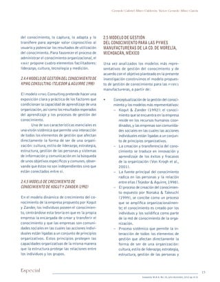 13Especial
Sotavento M.B.A. No. 20, julio-diciembre, 2012 pp. 8-21
Gerardo Gabriel Alfaro Calderón, Víctor Gerardo Alfaro García
del conocimiento, lo captura, lo adapta y lo
transfiere para agregar valor cognoscitivo al
usuario y potenciar los resultados de utilización
del conocimiento.Para favorecer el proceso de
administrar el conocimiento organizacional,el
kmat propone cuatro elementos facilitadores:
liderazgo, cultura, tecnología y medición.
2.4.4 Modelo de gestión del conocimiento de
kpmg Consulting (Tejedor & Aguirre 1998)
El modelo kpmg Consulting pretende hacer una
exposición clara y práctica de los factores que
condicionan la capacidad de aprendizaje de una
organización,así como los resultados esperados
del aprendizaje y los procesos de gestión del
conocimiento.
Una de sus características esenciales es
una visión sistémica que permite una interacción
de todos los elementos de gestión que afectan
directamente la forma de ser de una organi-
zación: cultura, estilo de liderazgo, estrategia,
estructura, gestión de las personas y sistemas
de información y comunicación en la búsqueda
de unos objetivos específicos y comunes,obser-
vando que éstos no son independientes sino que
están conectados entre sí.
2.4.5 Modelo de crecimiento de
conocimiento de Koguty Zander (1992)
En el modelo dinámico de crecimiento del co-
nocimiento de la empresa propuesto por Kogut
y Zander, los individuos poseen el conocimien-
to, centrándose esta teoría en que es la propia
empresa la encargada de crear y transferir el
conocimiento y que las empresas son comuni-
dades sociales en las cuales las acciones indivi-
duales están ligadas a un conjunto de principios
organizativos. Estos principios protegen las
capacidades organizativas de la misma manera
que la estructura protege las relaciones entre
los individuos y los grupos.
2.5 Modelo de gestión
del conocimiento para las pymes
manufactureras de la Cd. de Morelia,
Michoacán, México
Una vez analizados los modelos más repre-
sentativos de gestión del conocimiento y de
acuerdo con el objetivo planteado en la presente
investigación construimos el modelo propues-
to de gestión de conocimiento para las pymes
manufactureras, a partir de:
•	 Conceptualización de la gestión del conoci-
miento y los modelos más representativos:
–	 Kogut & Zander (1992): el conoci-
miento que se encuentra en la empresa
reside en los recursos humanos coor-
dinados,y las empresas son comunida-
des sociales en las cuales las acciones
individuales están ligadas a un conjun-
to de principios organizativos.
–	 La creación y transferencia del cono-
cimiento se traduce en innovación y
aprendizaje de los éxitos y fracasos
de la organización (Von Krogh et al.,
2001).
–	 La fuente principal del conocimiento
radica en las personas y la relación
entre ellas (Tejedor & Aguirre,1998).
–	 El proceso de creación del conocimien-
to expuesto por Nonaka & Takeuchi
(1999), se concibe como un proceso
que se amplifica organizacionalmen-
te; el conocimiento es creado por los
individuos y los solidifica como parte
de la red de conocimiento de la orga-
nización.
–	 Proceso sistémico que permite la in-
teracción de todos los elementos de
gestión que afectan directamente la
forma de ser de una organización:
cultura,estilo de liderazgo,estrategia,
estructura, gestión de las personas y
pi Rev Sotavento 20_febrero 21.indb 13 3/4/13 9:15 AM
 