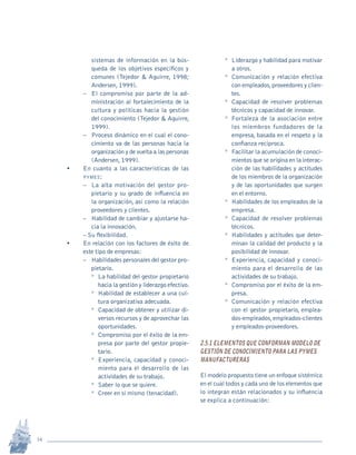 14
Revista Sotavento n.º 18 • 2009 • pp. 12-23
sistemas de información en la bús-
queda de los objetivos específicos y
comunes (Tejedor & Aguirre, 1998;
Andersen, 1999).
–	 El compromiso por parte de la ad-
ministración al fortalecimiento de la
cultura y políticas hacia la gestión
del conocimiento (Tejedor & Aguirre,
1999).
–	 Proceso dinámico en el cual el cono-
cimiento va de las personas hacia la
organización y de vuelta a las personas
(Andersen, 1999).
•	 En cuanto a las características de las
pymes:
–	 La alta motivación del gestor pro-
pietario y su grado de influencia en
la organización, así como la relación
proveedores y clientes.
–	 Habilidad de cambiar y ajustarse ha-
cia la innovación.
–	Su flexibilidad.
•	 En relación con los factores de éxito de
este tipo de empresas:
–	 Habilidades personales del gestor pro-
pietario.
º	 La habilidad del gestor propietario
hacia la gestión y liderazgo efectivo.
º	 Habilidad de establecer a una cul-
tura organizativa adecuada.
º	 Capacidad de obtener y utilizar di-
versos recursos y de aprovechar las
oportunidades.
º	 Compromiso por el éxito de la em-
presa por parte del gestor propie-
tario.
º	 Experiencia, capacidad y conoci-
miento para el desarrollo de las
actividades de su trabajo.
º	 Saber lo que se quiere.
º	 Creer en sí mismo (tenacidad).
º	 Liderazgo y habilidad para motivar
a otros.
º	 Comunicación y relación efectiva
con empleados,proveedores y clien-
tes.
º	 Capacidad de resolver problemas
técnicos y capacidad de innovar.
º	 Fortaleza de la asociación entre
los miembros fundadores de la
empresa, basada en el respeto y la
confianza recíproca.
º	 Facilitar la acumulación de conoci-
mientos que se origina en la interac-
ción de las habilidades y actitudes
de los miembros de la organización
y de las oportunidades que surgen
en el entorno.
º	 Habilidades de los empleados de la
empresa.
º	 Capacidad de resolver problemas
técnicos.
º	 Habilidades y actitudes que deter-
minan la calidad del producto y la
posibilidad de innovar.
º	 Experiencia, capacidad y conoci-
miento para el desarrollo de las
actividades de su trabajo.
º	 Compromiso por el éxito de la em-
presa.
º	 Comunicación y relación efectiva
con el gestor propietario, emplea-
dos-empleados,empleados-clientes
y empleados-proveedores.
2.5.1 Elementos que conforman modelo de
gestión de conocimiento para las pymes
manufactureras
El modelo propuesto tiene un enfoque sistémico
en el cual todos y cada uno de los elementos que
lo integran están relacionados y su influencia
se explica a continuación:
pi Rev Sotavento 20_febrero 21.indb 14 3/4/13 9:15 AM
 
