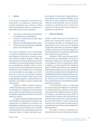 15Especial
Sotavento M.B.A. No. 20, julio-diciembre, 2012 pp. 8-21
Gerardo Gabriel Alfaro Calderón, Víctor Gerardo Alfaro García
•	 Cultura
A fin de que se desarrolle la gestión del co-
nocimiento en la empresa, es necesario que
el gestor propietario cree o alinee la cultura
hacia el aprendizaje continuo y a gestionar lo
aprendido, ya que la cultura propicia:
•	 Transmitir un sentimiento de identidad a
los miembros de la organización.
•	 Facilitar el compromiso con algo mayor
que el yo mismo.
•	 Reforzar la estabilidad del sistema social.
•	 Ofrecer premisas reconocidas y aceptadas
para la toma de decisiones.
Una cultura compatible con el conocimiento
es una de las condicionantes más importantes
que conducen el éxito de un proyecto, ya que
como afirman O`Dell & Grayson (1998), las
empresas con una cultura abierta,que motiven
a compartir el conocimiento tendrán más éxito
en su transferencia. Ruggles (1997) mencio-
na que una de las principales barreras para la
transferencia del conocimiento es la falta de
una cultura abierta y que apoye a sus miem-
bros, por lo que una comunicación intensiva
y una cultura que acepte nuevas ideas y esté
preparada para soportar la exploración de sus
procesos y actividades, favorece la gestión del
conocimiento.
Andersen (1999) y Tejedor & Aguirre
(1998) mencionan que la cultura es un elemen-
to facilitador de la gestión del conocimiento,
ya que favorece el aprendizaje y la innovación,
incluyendo las acciones que refuerzan la actitud
abierta al cambio.
El gestor propietario deberá aprovechar
la flexibilidad, la capacidad de innovación que
caracterizan a su empresa y con base en sus
habilidades de liderazgo,crear una cultura que
movilice los recursos humanos en la identifi-
cación de problemas y búsqueda de soluciones
creativas, mejore el trabajo individual y gru-
pal, rediseñe los procesos de aprendizaje en
concordancia con los valores deseados, como
sostén de la visión, trabajar en consenso por
medio de la participación, crear un clima de
confianza y compromiso por el éxito de la
empresa a fin de que esta cultura propicie la
gestión del conocimiento.
•	 Estilo de dirección
Castells (1999) afirma que el proceso de la
gestión del conocimiento requiere la plena
participación de todos los integrantes de la
organización, de tal forma que los individuos
compartan lo que saben con los demás.Ruggles
(1998) menciona que la falta de apoyo de la
alta administración es una barrera significativa
para la gestión del conocimiento.
Andersen (1999) menciona que para el
reforzamiento de capacidades críticas de la
empresa es necesario un liderazgo que defina
la estrategia de cómo la organización define
el objetivo y uso del conocimiento. Tejedor &
Aguirre (1998) mencionan que las condiciones
organizativas pueden actuar como obstáculos
al aprendizaje organizacional, bloqueando las
posibilidades de desarrollo personal,de comuni-
cación,de relación con el entorno,de creación,
etc.Todo ello al no existir un clima favorable
en la organización que le corresponde al gestor
propietario propiciar.
El conocimiento radica y es generado
por las personas que trabajan en la empresa;
el reconocimiento por parte de la alta admi-
nistración es vital y deberá utilizar un conjunto
de métodos y procedimientos para dirigir la
empresa hacia la gestión del conocimiento, ya
que de no hacerlo,tal como mencionan Daven-
port & Prusak (2001), el mayor activo de una
empresa es su conocimiento:la empresa que no
pueda generar conocimiento nuevo posiblemente
dejará de existir.
Por todo lo anterior, consideramos el
estilo de dirección como elemento facilitador
pi Rev Sotavento 20_febrero 21.indb 15 3/4/13 9:15 AM
 
