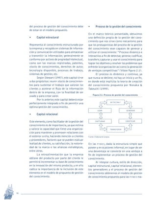 16
Revista Sotavento n.º 18 • 2009 • pp. 12-23
del proceso de gestión del conocimiento debe
de estar en el modelo propuesto.
•	 Capital estructural
Representa al conocimiento estructurado por
la empresa y recogido en sistemas de informa-
ción y comunicación utilizados para almacenar
y transmitir la información; generalmente se
conforma por activos de propiedad intelectual,
como son las marcas registradas, patentes,
stocks de conocimientos, derechos de autor,
tecnología disponible, procesos de trabajo,
sistemas de gestión, etc.
Según Stewart (1997),este capital sirve
a dos propósitos:reunir stocks de conocimien-
tos para sustentar el trabajo que valoran los
clientes y acelerar el flujo de la información
dentro de la empresa, con la finalidad de ser
usado y para crear valor.
Por lo anterior,este capital deberá estar
perfectamente integrado a fin de permitir una
óptima gestión del conocimiento.
•	 Capital relacional
Este elemento,como facilitador de la gestión del
conocimiento es de importancia,ya que estima
y valora la capacidad que tiene una organiza-
ción para mantener y promover relaciones con
el exterior a ella, haciendo mención a clientes
y proveedores, factores que se pueden evaluar
lealtad de clientes, su satisfacción, la notorie-
dad de la marca o las alianzas estratégicas,
entre otros.
La retroalimentación que la empresa
obtiene del producto por parte del cliente le
permitirá incrementar su base de conocimiento
en la innovación del mismo producto, y en ello
radica la importancia de la inclusión de este
elemento en el modelo de propuesto de gestión
del conocimiento.
•	 Proceso de la gestión del conocimiento
En el marco teórico presentado, obtuvimos
una definición propia de la gestión del cono-
cimiento que nos sirve como mecanismo para
que los protagonistas del proceso de la gestión
del conocimiento sean capaces de generar y
utilizar el conocimiento:“Proceso dinámico e
interactivo a fin de detectar, generar, codificar,
transferir,capturar y usar el conocimiento para
lograr los objetivos y resolver los problemas que
enfrente la organización así como la generación
de ventajas competitivas” (Véase figura 2.1).
El proceso es dinámico y continuo, ya
que nunca se detiene; no hay un inicio y un fin,
en donde está implícita la teoría de creación
del conocimiento propuesta por Nonaka &
Takeuchi (1999).
Figura 2.1. Proceso de gestión del conocimiento
DETECTAR *
USAR GENERAR
CAPTURAR CODIFICAR
TRANSFERIR
Fuente: Elaboración propia.
En las pymes, dada la estructura simple que
poseen y en ocasiones informal,en lugar de ser
una desventaja se convierte en una ventaja a
fin de implementar un proceso de gestión del
conocimiento.
Al integrar cultura, estilo de dirección,
capital estructural,capital relacional,elemen-
tos generadores y el proceso de gestión del
conocimiento obtenemos el modelo de gestión
de conocimiento propuesto para las pymes ma-
pi Rev Sotavento 20_febrero 21.indb 16 3/4/13 9:15 AM
 