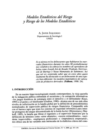 Modelos Estadísticos del Riesgo
            y Riesgo de los Modelos Estadísticos


                                 A. JAVIER IZQUIERDO
                               Departamento de Sociología I
                                            UNED




                              5/ se piensa en los delincuentes que habitaron los mer-
                              cados financieros durante los años 90 probablemente
                              nos vendrán a la cabeza los nombres de operadores de
                              bolsa como Joseph Jett de Keader Peabody, Nick Lee-
                              son de Barings o Yasuo Hamanaka de Sumimoto. Así
                              que tal vez sorprenda saber que en estos años quien
                              realmente ha destacado es un delincuente de una espe-
                              cie bien diferente: los modelos matemáticos de valora-
                              ción de productos derivados. (Falloon, 1998: 24).


1. INTRODUCCIÓN
    En un nuestro hiper-tecnologizado mundo contemporáneo, la vieja querella
de la indagación pública enfrentada al secretismo y la corrupción informativas
-los juegos históricos de estrategia entre el detective y el defraudador (Kaye,
1995) o el perito y el falsificador (Grafton, 1990)- alcanza uno de sus más altos
niveles de sofisticación en la batalla global por la definición de procedimientos
normalizados de supervisión pública de riesgos financieros. Comparable solo
con el barroco tapiz que tejen los sistemas de seguridad informática para inten-
tar protegerse del ataque descentralizado de la horda hacker (Shimomura y Mar-
koff, 1995), la batalla que libran el ingeniero y el supervisor financiero por la
definición de términos como «error aleatorio», «suceso extraordinario», «acci-
dente imprevisible», «negligencia profesional» o «imprudencia empresarial»,
nos ofrece una de las variantes más intrincadas de la dialéctica clásica del cono-

          EMPIRIA. Revista de Metodología de Ciencias Sociales. N." 3, 2000, pp. 101-129.
 