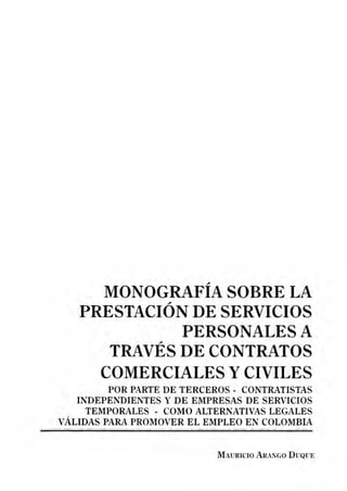 MONOGRAFÍA SOBRE LA
PRESTACIÓN DE SERVICIOS
PERSONALES A
TRAVÉS DE CONTRATOS
COMERCIALES Y CIVILES
POR PARTE DE TERCEROS - CONTRATISTAS
INDEPENDIENTES Y DE EMPRESAS DE SERVICIOS
TEMPORALES - COMO ALTERNATIVAS LEGALES
VÁLIDAS PARA PROMOVER EL EMPLEO EN COLOMBIA
----·------------------- - - - - - - - ------------------------ ------ --~---- - ------· ----
MAURICIO ARAJ."GO DUQUE
 