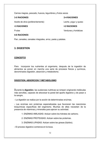 12
Carnes magras, pescado, huevos, legumbres y frutos secos
3-5 RACIONES 2-4 RACIONES
Aceite de oliva (preferentemente) Leche, yogur y queso
>3 RACIONES >2 RACIONES
Frutas Verduras y hortalizas
4-6 RACIONES
Pan, cereales, cereales integrales, arroz, pasta y patatas.
3. DIGESTION
CONCEPTO
Para incorporar los nutrientes al organismo, después de la ingestión de
alimentos se ponen en marcha una serie de procesos físicos y químicos,
denominados digestión, absorción y metabolismo.
DIGESTION, ABSORCION Y METABOLISMO
Durante la digestión, las sustancias nutritivas se rompen originando moléculas
más sencillas, capaces de atravesar la pared del aparto digestivo y de pasar a
la sangre.
- La digestión se realiza por la acción de determinadas enzimas.
- Las enzimas son proteínas especializadas que favorecen las reacciones
bioquímicas específicas del organismo. Muchas de ellas necesitan de la
presencia de vitaminas y minerales para ejercer su actividad.
1. ENZIMAS AMILASAS: Actúan sobre los hidratos de carbono.
2. ENZIMAS PROTEASAS: Actúan sobre las proteínas.
3. ENZIMAS LIPASAS: Actúan sobre las grasas (lípidos).
- El proceso digestivo comienza en la boca.
 