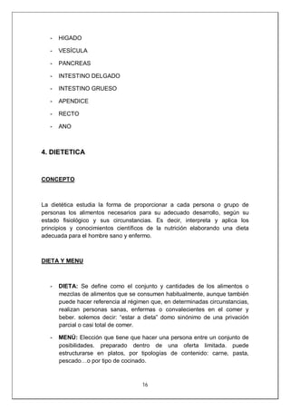 16
- HIGADO
- VESÍCULA
- PANCREAS
- INTESTINO DELGADO
- INTESTINO GRUESO
- APENDICE
- RECTO
- ANO
4. DIETETICA
CONCEPTO
La dietética estudia la forma de proporcionar a cada persona o grupo de
personas los alimentos necesarios para su adecuado desarrollo, según su
estado fisiológico y sus circunstancias. Es decir, interpreta y aplica los
principios y conocimientos científicos de la nutrición elaborando una dieta
adecuada para el hombre sano y enfermo.
DIETA Y MENU
- DIETA: Se define como el conjunto y cantidades de los alimentos o
mezclas de alimentos que se consumen habitualmente, aunque también
puede hacer referencia al régimen que, en determinadas circunstancias,
realizan personas sanas, enfermas o convalecientes en el comer y
beber. solemos decir: “estar a dieta” domo sinónimo de una privación
parcial o casi total de comer.
- MENÚ: Elección que tiene que hacer una persona entre un conjunto de
posibilidades. preparado dentro de una oferta limitada. puede
estructurarse en platos, por tipologías de contenido: carne, pasta,
pescado…o por tipo de cocinado.
 