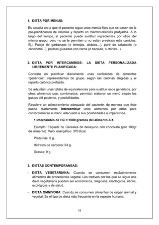 18
1. DIETA POR MENUS:
Es aquella en la que el paciente sigue unos menús fijos que se basan en la
pre-planificación de calorías y reparto en macronutrientes prefijados. A lo
largo del tiempo, el paciente puede sustituir ingredientes por otros del
mismo grupo, pero no se le permiten o no están previstos más cambios.
Ej.: Potaje de garbanzos (o lentejas, alubias…), puré de calabacín (o
zanahoria...), patatas guisadas con carne (o bacalao, o chirlas...).
2. DIETA POR INTERCAMBIOS: LA DIETA PERSONALIZADA
LIBREMENTE PLANIFICADA:
Consiste en planificar diariamente unas cantidades de alimentos
“genéricos”, representantes de grupo, según las calorías elegidas y el
reparto calórico prefijado.
Se adjuntan unas tablas de equivalencias para sustituir esos genéricos, por
otros alimentos que, combinados, permitan elaborar un menú según los
gustos del paciente, y posibilidades.
Requiere un adiestramiento adecuado del paciente, de manera que éste
pueda diariamente intercambiar unos alimentos por otros para
confeccionarse el menú adecuado a sus posibilidades o imperativos.
1 Intercambio de HC = 1000 gramos del alimento Z/X
Ejemplo: Etiqueta de Cereales de desayuno con chocolate (por 100gr
de alimento): Valor energético: 370 Kcal.
Proteínas: 9 g.
Hidratos de carbono: 64 g.
Grasas: 9 g.
3. DIETAS CONTEMPORANEAS:
- DIETA VEGETARIANA: Cuando se consumen exclusivamente
alimentos de procedencia vegetal. Los motivos por los que se sigue una
dieta vegetariana pueden ser económicos, religiosos, ideológicos, éticos,
ecológicos y de salud.
- DIETA OMNIVORA: Cuando se consumen alimentos de origen animal y
vegetal. Es el tipo de dieta más frecuente en la especie humana.
 