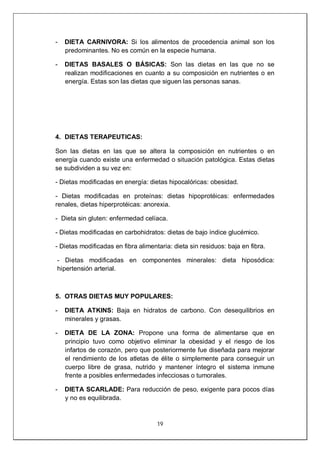 19
- DIETA CARNIVORA: Si los alimentos de procedencia animal son los
predominantes. No es común en la especie humana.
- DIETAS BASALES O BÁSICAS: Son las dietas en las que no se
realizan modificaciones en cuanto a su composición en nutrientes o en
energía. Estas son las dietas que siguen las personas sanas.
4. DIETAS TERAPEUTICAS:
Son las dietas en las que se altera la composición en nutrientes o en
energía cuando existe una enfermedad o situación patológica. Estas dietas
se subdividen a su vez en:
- Dietas modificadas en energía: dietas hipocalóricas: obesidad.
- Dietas modificadas en proteínas: dietas hipoprotéicas: enfermedades
renales, dietas hiperprotéicas: anorexia.
- Dieta sin gluten: enfermedad celíaca.
- Dietas modificadas en carbohidratos: dietas de bajo índice glucémico.
- Dietas modificadas en fibra alimentaria: dieta sin residuos: baja en fibra.
- Dietas modificadas en componentes minerales: dieta hiposódica:
hipertensión arterial.
5. OTRAS DIETAS MUY POPULARES:
- DIETA ATKINS: Baja en hidratos de carbono. Con desequilibrios en
minerales y grasas.
- DIETA DE LA ZONA: Propone una forma de alimentarse que en
principio tuvo como objetivo eliminar la obesidad y el riesgo de los
infartos de corazón, pero que posteriormente fue diseñada para mejorar
el rendimiento de los atletas de élite o simplemente para conseguir un
cuerpo libre de grasa, nutrido y mantener íntegro el sistema inmune
frente a posibles enfermedades infecciosas o tumorales.
- DIETA SCARLADE: Para reducción de peso, exigente para pocos días
y no es equilibrada.
 