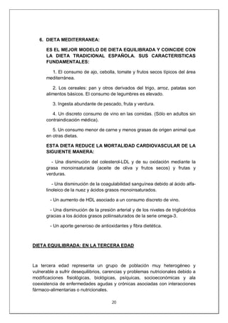 20
6. DIETA MEDITERRANEA:
ES EL MEJOR MODELO DE DIETA EQUILIBRADA Y COINCIDE CON
LA DIETA TRADICIONAL ESPAÑOLA. SUS CARACTERISTICAS
FUNDAMENTALES:
1. El consumo de ajo, cebolla, tomate y frutos secos típicos del área
mediterránea.
2. Los cereales: pan y otros derivados del trigo, arroz, patatas son
alimentos básicos. El consumo de legumbres es elevado.
3. Ingesta abundante de pescado, fruta y verdura.
4. Un discreto consumo de vino en las comidas. (Sólo en adultos sin
contraindicación médica).
5. Un consumo menor de carne y menos grasas de origen animal que
en otras dietas.
ESTA DIETA REDUCE LA MORTALIDAD CARDIOVASCULAR DE LA
SIGUIENTE MANERA:
- Una disminución del colesterol-LDL y de su oxidación mediante la
grasa monoinsaturada (aceite de oliva y frutos secos) y frutas y
verduras.
- Una disminución de la coagulabilidad sanguínea debido al ácido alfa-
linoleico de la nuez y ácidos grasos monoinsaturados.
- Un aumento de HDL asociado a un consumo discreto de vino.
- Una disminución de la presión arterial y de los niveles de triglicéridos
gracias a los ácidos grasos poliinsaturados de la serie omega-3.
- Un aporte generoso de antioxidantes y fibra dietética.
DIETA EQUILIBRADA: EN LA TERCERA EDAD
La tercera edad representa un grupo de población muy heterogéneo y
vulnerable a sufrir desequilibrios, carencias y problemas nutricionales debido a
modificaciones fisiológicas, biológicas, psíquicas, socioeconómicas y ala
coexistencia de enfermedades agudas y crónicas asociadas con interacciones
fármaco-alimentarias o nutricionales.
 