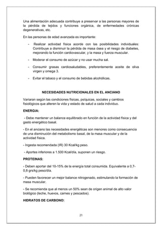 21
Una alimentación adecuada contribuye a preservar a las personas mayores de
la pérdida de tejidos y funciones orgánica, de enfermedades crónicas
degenerativas, etc.
En las personas de edad avanzada es importante:
- Realizar actividad física acorde con las posibilidades individuales:
Contribuye a disminuir la pérdida de masa ósea y el riesgo de diabetes,
mejorando la función cardiovascular, y la masa y fuerza muscular.
- Moderar el consumo de azúcar y no usar mucha sal.
- Consumir grasas cardiosaludables, preferentemente aceite de oliva
virgen y omega 3.
- Evitar el tabaco y el consumo de bebidas alcohólicas.
NECESIDADES NUTRICIONALES EN EL ANCIANO
Variaran según las condiciones físicas, psíquicas, sociales y cambios
fisiológicos que alteren la vida y estado de salud a cada individuo.
ENERGIA:
- Debe mantener un balance equilibrado en función de la actividad física y del
gasto energético basal.
- En el anciano las necesidades energéticas son menores como consecuencia
de una disminución del metabolismo basal, de la masa muscular y de la
actividad física.
- Ingesta recomendada (IR) 30 Kcal/kg peso.
- Aportes inferiores a 1.500 Kcal/día, suponen un riesgo.
PROTEINAS:
- Deben aportar del 10-15% de la energía total consumida. Equivalente a 0,7-
0,8 grs/kg peso/día.
- Pueden favorecer un mejor balance nitrogenado, estimulando la formación de
masa muscular.
- Se recomienda que al menos un 50% sean de origen animal de alto valor
biológico (leche, huevos, carnes y pescados).
HIDRATOS DE CARBONO:
 