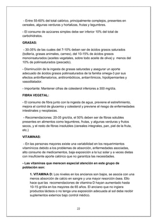 22
- Entre 55-60% del total calórico, principalmente complejos, presentes en
cereales, algunas verduras y hortalizas, frutas y legumbres.
- El consumo de azúcares simples debe ser inferior 10% del total de
carbohidratos.
GRASAS:
- 30-35% de las cuales del 7-10% deben ser de ácidos grasos saturados
(bollería, grasas animales, carnes), del 10-15% de ácidos grasos
monoinsaturados (aceites vegetales, sobre todo aceite de oliva) y menos del
10% de poliinsaturados (pescado).
- Disminución de la ingesta de grasas saturadas y asegurar un aporte
adecuado de ácidos grasos poliinsaturados de la familia omega-3 por sus
efectos antiinflamatorios, antitrombóticos, antiarrítmicos, hipolipemiantes y
vasodilatador.
- Importante: Mantener cifras de colesterol inferiores a 300 mg/día.
FIBRA VEGETAL:
- El consumo de fibra junto con la ingesta de agua, previene el estreñimiento,
mejora el control de glucemia y colesterol y previene el riesgo de enfermedades
intestinales y neoplasias.
- Recomendaciones: 20-35 grs/día, el 50% deben ser de fibras solubles
presentes en alimentos como legumbres, frutas, y algunas verduras y frutos
secos, y el resto de fibras insolubles (cereales integrales, pan, piel de la fruta,
etc.)
VITAMINAS:
- En las personas mayores existe una variabilidad en los requerimientos
vitamínicos debido a los problemas de absorción, enfermedades asociadas,
alto consumo de medicamentos, baja exposición a la luz solar y a veces dietas
con insuficiente aporte calórico que no garantiza las necesidades.
- Las vitaminas que merecen especial atención en este grupo de
población son:
1. VITAMINA D: Los niveles en los ancianos son bajos, se asocia con una
menos absorción de calcio en sangre y una mayor resorción ósea. Ello
hace que las recomendaciones de vitamina D hayan aumentado hasta
10-15 gr/día en los mayores de 65 años. El anciano que no ingiera
productos lácteos o no tenga una exposición adecuada al sol debe recibir
suplementos externos bajo control médico.
 