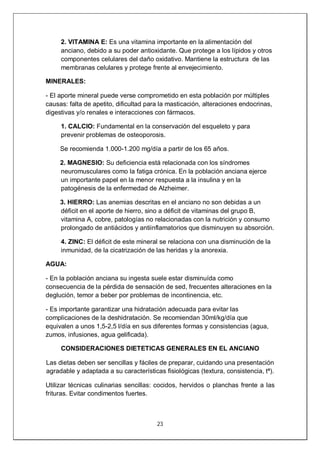 23
2. VITAMINA E: Es una vitamina importante en la alimentación del
anciano, debido a su poder antioxidante. Que protege a los lípidos y otros
componentes celulares del daño oxidativo. Mantiene la estructura de las
membranas celulares y protege frente al envejecimiento.
MINERALES:
- El aporte mineral puede verse comprometido en esta población por múltiples
causas: falta de apetito, dificultad para la masticación, alteraciones endocrinas,
digestivas y/o renales e interacciones con fármacos.
1. CALCIO: Fundamental en la conservación del esqueleto y para
prevenir problemas de osteoporosis.
Se recomienda 1.000-1.200 mg/día a partir de los 65 años.
2. MAGNESIO: Su deficiencia está relacionada con los síndromes
neuromusculares como la fatiga crónica. En la población anciana ejerce
un importante papel en la menor respuesta a la insulina y en la
patogénesis de la enfermedad de Alzheimer.
3. HIERRO: Las anemias descritas en el anciano no son debidas a un
déficit en el aporte de hierro, sino a déficit de vitaminas del grupo B,
vitamina A, cobre, patologías no relacionadas con la nutrición y consumo
prolongado de antiácidos y antiinflamatorios que disminuyen su absorción.
4. ZINC: El déficit de este mineral se relaciona con una disminución de la
inmunidad, de la cicatrización de las heridas y la anorexia.
AGUA:
- En la población anciana su ingesta suele estar disminuída como
consecuencia de la pérdida de sensación de sed, frecuentes alteraciones en la
deglución, temor a beber por problemas de incontinencia, etc.
- Es importante garantizar una hidratación adecuada para evitar las
complicaciones de la deshidratación. Se recomiendan 30ml/kg/día que
equivalen a unos 1,5-2,5 l/día en sus diferentes formas y consistencias (agua,
zumos, infusiones, agua gelificada).
CONSIDERACIONES DIETETICAS GENERALES EN EL ANCIANO
Las dietas deben ser sencillas y fáciles de preparar, cuidando una presentación
agradable y adaptada a su características fisiológicas (textura, consistencia, tª).
Utilizar técnicas culinarias sencillas: cocidos, hervidos o planchas frente a las
frituras. Evitar condimentos fuertes.
 