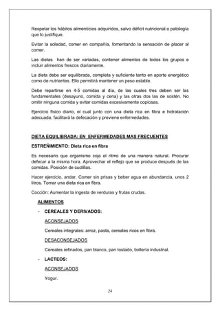 24
Respetar los hábitos alimenticios adquiridos, salvo déficit nutricional o patología
que lo justifique.
Evitar la soledad, comer en compañía, fomentando la sensación de placer al
comer.
Las dietas han de ser variadas, contener alimentos de todos los grupos e
incluir alimentos frescos diariamente.
La dieta debe ser equilibrada, completa y suficiente tanto en aporte energético
como de nutrientes. Ello permitirá mantener un peso estable.
Debe repartirse en 4-5 comidas al día, de las cuales tres deben ser las
fundamentales (desayuno, comida y cena) y las otras dos las de sostén. No
omitir ninguna comida y evitar comidas excesivamente copiosas.
Ejercicio físico diario, el cual junto con una dieta rica en fibra e hidratación
adecuada, facilitará la defecación y previene enfermedades.
DIETA EQUILIBRADA: EN ENFERMEDADES MAS FRECUENTES
ESTREÑIMIENTO: Dieta rica en fibra
Es necesario que organismo coja el ritmo de una manera natural. Procurar
defecar a la misma hora. Aprovechar el reflejo que se produce después de las
comidas. Posición de cuclillas.
Hacer ejercicio, andar. Comer sin prisas y beber agua en abundancia, unos 2
litros. Tomar una dieta rica en fibra.
Cocción: Aumentar la ingesta de verduras y frutas crudas.
ALIMENTOS
- CEREALES Y DERIVADOS:
ACONSEJADOS
Cereales integrales: arroz, pasta, cereales ricos en fibra.
DESACONSEJADOS
Cereales refinados, pan blanco, pan tostado, bollería industrial.
- LACTEOS:
ACONSEJADOS
Yogur.
 