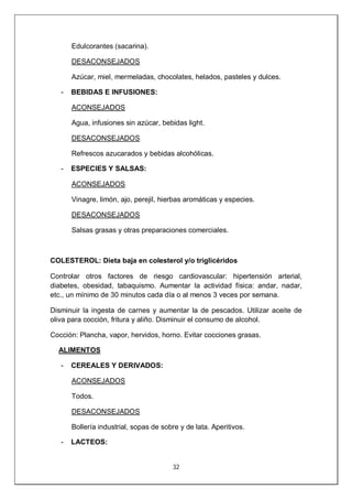 32
Edulcorantes (sacarina).
DESACONSEJADOS
Azúcar, miel, mermeladas, chocolates, helados, pasteles y dulces.
- BEBIDAS E INFUSIONES:
ACONSEJADOS
Agua, infusiones sin azúcar, bebidas light.
DESACONSEJADOS
Refrescos azucarados y bebidas alcohólicas.
- ESPECIES Y SALSAS:
ACONSEJADOS
Vinagre, limón, ajo, perejil, hierbas aromáticas y especies.
DESACONSEJADOS
Salsas grasas y otras preparaciones comerciales.
COLESTEROL: Dieta baja en colesterol y/o triglicéridos
Controlar otros factores de riesgo cardiovascular: hipertensión arterial,
diabetes, obesidad, tabaquismo. Aumentar la actividad física: andar, nadar,
etc., un mínimo de 30 minutos cada día o al menos 3 veces por semana.
Disminuir la ingesta de carnes y aumentar la de pescados. Utilizar aceite de
oliva para cocción, fritura y aliño. Disminuir el consumo de alcohol.
Cocción: Plancha, vapor, hervidos, horno. Evitar cocciones grasas.
ALIMENTOS
- CEREALES Y DERIVADOS:
ACONSEJADOS
Todos.
DESACONSEJADOS
Bollería industrial, sopas de sobre y de lata. Aperitivos.
- LACTEOS:
 