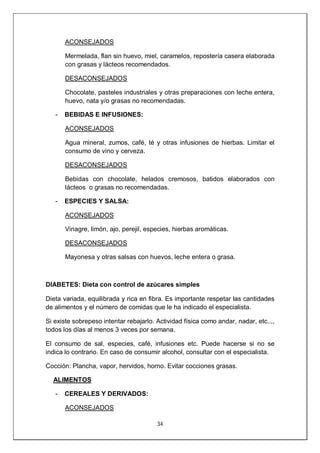 34
ACONSEJADOS
Mermelada, flan sin huevo, miel, caramelos, repostería casera elaborada
con grasas y lácteos recomendados.
DESACONSEJADOS
Chocolate, pasteles industriales y otras preparaciones con leche entera,
huevo, nata y/o grasas no recomendadas.
- BEBIDAS E INFUSIONES:
ACONSEJADOS
Agua mineral, zumos, café, té y otras infusiones de hierbas. Limitar el
consumo de vino y cerveza.
DESACONSEJADOS
Bebidas con chocolate, helados cremosos, batidos elaborados con
lácteos o grasas no recomendadas.
- ESPECIES Y SALSA:
ACONSEJADOS
Vinagre, limón, ajo, perejil, especies, hierbas aromáticas.
DESACONSEJADOS
Mayonesa y otras salsas con huevos, leche entera o grasa.
DIABETES: Dieta con control de azúcares simples
Dieta variada, equilibrada y rica en fibra. Es importante respetar las cantidades
de alimentos y el número de comidas que le ha indicado el especialista.
Si existe sobrepeso intentar rebajarlo. Actividad física como andar, nadar, etc...,
todos los días al menos 3 veces por semana.
El consumo de sal, especies, café, infusiones etc. Puede hacerse si no se
indica lo contrario. En caso de consumir alcohol, consultar con el especialista.
Cocción: Plancha, vapor, hervidos, horno. Evitar cocciones grasas.
ALIMENTOS
- CEREALES Y DERIVADOS:
ACONSEJADOS
 