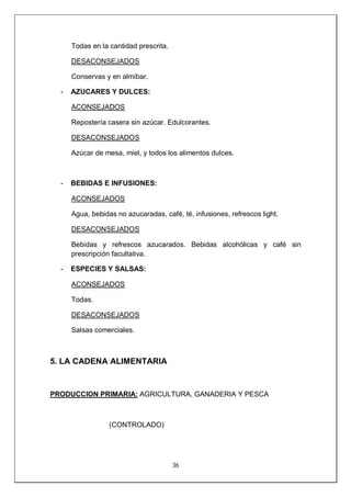 36
Todas en la cantidad prescrita.
DESACONSEJADOS
Conservas y en almíbar.
- AZUCARES Y DULCES:
ACONSEJADOS
Repostería casera sin azúcar. Edulcorantes.
DESACONSEJADOS
Azúcar de mesa, miel, y todos los alimentos dulces.
- BEBIDAS E INFUSIONES:
ACONSEJADOS
Agua, bebidas no azucaradas, café, té, infusiones, refrescos light.
DESACONSEJADOS
Bebidas y refrescos azucarados. Bebidas alcohólicas y café sin
prescripción facultativa.
- ESPECIES Y SALSAS:
ACONSEJADOS
Todas.
DESACONSEJADOS
Salsas comerciales.
5. LA CADENA ALIMENTARIA
PRODUCCION PRIMARIA: AGRICULTURA, GANADERIA Y PESCA
(CONTROLADO)
 