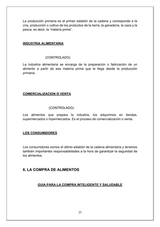 37
La producción primaria es el primer eslabón de la cadena y corresponde a la
cría, producción o cultivo de los productos de la tierra, la ganadería, la caza y la
pesca: es decir, la “materia prima”.
INDUSTRIA ALIMENTARIA
(CONTROLADO)
La industria alimentaria se encarga de la preparación o fabricación de un
alimento a partir de esa materia prima que le llega desde la producción
primaria.
COMERCIALIZACION O VENTA
(CONTROLADO)
Los alimentos que prepara la industria, los adquirimos en tiendas,
supermercados o hipermercados. Es el proceso de comercialización o venta.
LOS CONSUMIDORES
Los consumidores somos el último eslabón de la cadena alimentaria y tenemos
también importantes responsabilidades a la hora de garantizar la seguridad de
los alimentos.
6. LA COMPRA DE ALIMENTOS
GUIA PARA LA COMPRA INTELIGENTE Y SALUDABLE
 