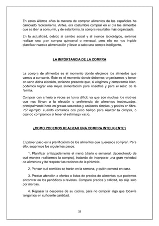 38
En estos últimos años la manera de comprar alimentos de los españoles ha
cambiado radicalmente. Antes, era costumbre comprar en el día los alimentos
que se iban a consumir, y de esta forma, la compra resultaba más organizada.
En la actualidad, debido al cambio social y al avance tecnológico, solemos
realizar una gran compra quincenal o mensual, pero ello no nos impide
planificar nuestra alimentación y llevar a cabo una compra inteligente.
LA IMPORTANCIA DE LA COMPRA
La compra de alimentos es el momento donde elegimos los alimentos que
vamos a consumir. Éste es el momento donde debemos organizarnos y tomar
en serio dicha elección, teniendo presente que, si elegimos y compramos bien,
podemos lograr una mejor alimentación para nosotros y para el resto de la
familia.
Comprar con criterio a veces se torna difícil, ya que son muchos los motivos
que nos llevan a la elección o preferencia de alimentos inadecuados,
principalmente ricos en grasas saturadas y azúcares simples, y pobres en fibra.
Por ejemplo: cuando contamos con poco tiempo para realizar la compra, o
cuando compramos al tener el estómago vacío.
¿COMO PODEMOS REALIZAR UNA COMPRA INTELIGENTE?
El primer paso es la planificación de los alimentos que queremos comprar. Para
ello, sugerimos los siguientes pasos:
1. Planificar anticipadamente el menú (diario o semanal, dependiendo de
qué manera realicemos la compra), tratando de incorporar una gran variedad
de alimentos y de respetar las raciones de la pirámide.
2. Pensar qué comidas se harán en la semana, y quién comerá en casa.
3. Prestar atención a ofertas o listas de precios de alimentos que podemos
encontrar en los periódicos o revistas. Compare precios y calidad, no elija sólo
por marcas.
4. Repasar la despensa de su cocina, para no comprar algo que todavía
tengamos en suficiente cantidad.
 