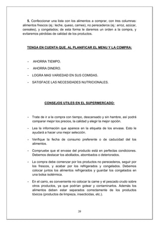 39
5. Confeccionar una lista con los alimentos a comprar, con tres columnas:
alimentos frescos (ej.: leche, queso, carnes), no perecederos (ej.: arroz, azúcar,
cereales), y congelados; de esta forma le daremos un orden a la compra, y
evitaremos pérdidas de calidad de los productos.
TENGA EN CUENTA QUE, AL PLANIFICAR EL MENU Y LA COMPRA:
- AHORRA TIEMPO.
- AHORRA DINERO.
- LOGRA MAS VARIEDAD EN SUS COMIDAS.
- SATISFACE LAS NECESIDADES NUTRICIONALES.
CONSEJOS UTILES EN EL SUPERMERCADO:
- Trate de ir a la compra con tiempo, descansado y sin hambre, así podrá
comparar mejor los precios, la calidad y elegir la mejor opción.
- Lea la información que aparece en la etiqueta de los envase. Esto le
ayudará a hacer una mejor selección.
- Verifique la fecha de consumo preferente o de caducidad del los
alimentos.
- Compruebe que el envase del producto está en perfectas condiciones.
Debemos destacar los abollados, abombados o deteriorados.
- La compra debe comenzar por los productos no perecederos, seguir por
los frescos, y acabar por los refrigerados y congelados. Debemos
colocar juntos los alimentos refrigerados y guardar los congelados en
una bolsa isotérmica.
- En el carro, es conveniente no colocar la carne y el pescado crudo sobre
otros productos, ya que podrían gotear y contaminarlos. Además los
alimentos deben estar separados correctamente de los productos
tóxicos (productos de limpieza, insecticidas, etc.).
 