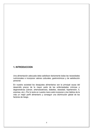 4
1. INTRODUCCION
Una alimentación adecuada debe satisfacer diariamente todas las necesidades
nutricionales e incorporar valores culturales, gastronómicos y de satisfacción
personal.
En nuestra sociedad los desajustes alimentarios son la principal causa del
desarrollo precoz de la mayor parte de las enfermedades crónicas o
degenerativas (cáncer, arterioesclerosis, diabetes, obesidad, hipertensión, 5,
anemias, etc.). Por lo tanto en nuestra mano está incorporar a los hábitos de la
vida un mejor perfil alimentario y conseguir una disminución global de los
factores de riesgo.
 