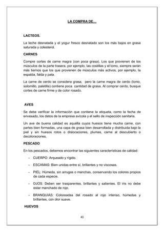 40
LA COMPRA DE…
LACTEOS.
La leche desnatada y el yogur fresco desnatado son los más bajos en grasa
saturada y colesterol.
CARNES
Compre cortes de carne magra (con poca grasa). Los que provienen de los
músculos de la parte trasera, por ejemplo, las costillas y el lomo, siempre serán
más tiernos que los que provienen de músculos más activos, por ejemplo, la
espalda, falda y pata.
La carne de cerdo se considera grasa, pero la carne magra de cerdo (lomo,
solomillo, paletilla) contiene poca cantidad de grasa. Al comprar cerdo, busque
cortes de carne firme y de color rosado.
AVES
Se debe verificar la información que contiene la etiqueta, como la fecha de
envasado, los datos de la empresa avícola y el sello de inspección sanitaria.
Un ave de buena calidad es aquélla cuyos huesos tiene mucha carne, con
partes bien formadas, una capa de grasa bien desarrollada y distribuida bajo la
piel y sin huesos rotos o dislocaciones, plumas, carne al descubierto o
decoloraciones.
PESCADO
En los pescados, debemos encontrar las siguientes características de calidad:
- CUERPO: Arqueado y rígido.
- ESCAMAS: Bien unidas entre sí, brillantes y no viscosas.
- PIEL: Húmeda, sin arrugas o manchas, conservando los colores propios
de cada especie.
- OJOS: Deben ser trasparentes, brillantes y salientes. El iris no debe
estar manchado de rojo.
- BRANQUIAS: Coloreadas del rosado al rojo intenso, húmedas y
brillantes, con olor suave.
HUEVOS
 