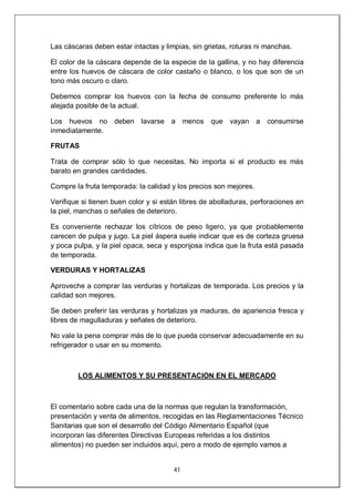 41
Las cáscaras deben estar intactas y limpias, sin grietas, roturas ni manchas.
El color de la cáscara depende de la especie de la gallina, y no hay diferencia
entre los huevos de cáscara de color castaño o blanco, o los que son de un
tono más oscuro o claro.
Debemos comprar los huevos con la fecha de consumo preferente lo más
alejada posible de la actual.
Los huevos no deben lavarse a menos que vayan a consumirse
inmediatamente.
FRUTAS
Trata de comprar sólo lo que necesitas. No importa si el producto es más
barato en grandes cantidades.
Compre la fruta temporada: la calidad y los precios son mejores.
Verifique si tienen buen color y si están libres de abolladuras, perforaciones en
la piel, manchas o señales de deterioro.
Es conveniente rechazar los cítricos de peso ligero, ya que probablemente
carecen de pulpa y jugo. La piel áspera suele indicar que es de corteza gruesa
y poca pulpa, y la piel opaca, seca y esponjosa indica que la fruta está pasada
de temporada.
VERDURAS Y HORTALIZAS
Aproveche a comprar las verduras y hortalizas de temporada. Los precios y la
calidad son mejores.
Se deben preferir las verduras y hortalizas ya maduras, de apariencia fresca y
libres de magulladuras y señales de deterioro.
No vale la pena comprar más de lo que pueda conservar adecuadamente en su
refrigerador o usar en su momento.
LOS ALIMENTOS Y SU PRESENTACION EN EL MERCADO
El comentario sobre cada una de la normas que regulan la transformación,
presentación y venta de alimentos, recogidas en las Reglamentaciones Técnico
Sanitarias que son el desarrollo del Código Alimentario Español (que
incorporan las diferentes Directivas Europeas referidas a los distintos
alimentos) no pueden ser incluidos aquí, pero a modo de ejemplo vamos a
 